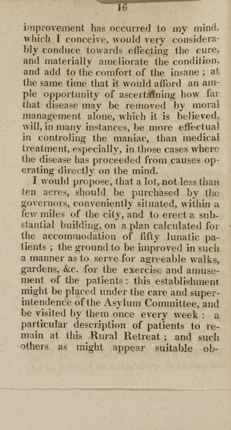 improvement has occurred to my mind, which I conceive, would very considera- bly conduce towards effecting the cure, and materially ameliorate the condition, and add to the comfort of the insane ; at the same time that it would afford an am- ple opportunity of ascertaining how far that disease may be removed by moral management alone, which it is believed, will, in many instances, be more effectual in controling the maniac, than medical treatment, especially, in those cases where the disease has proceeded from causes op- erating directly on the mind. I would propose, that a lot, not less than ten acres, should be purchased by the governors, conveniently situated, within a few miles of the city, and to erect a sub- stantial building, on a plan calculated for the accommodation of fifty lunatic pa- tients ; the ground to be improved in such a manner as to serve for agreeable walks, gardens, &c. for the exercise and amuse- ment of the patients: this establishment might be placed under the care and super- intendence of the Asylum Committee, and be visited by them once every week : a particular description of patients to re- main at this Rural Retreat ; and such others as might appear suitable -ob«