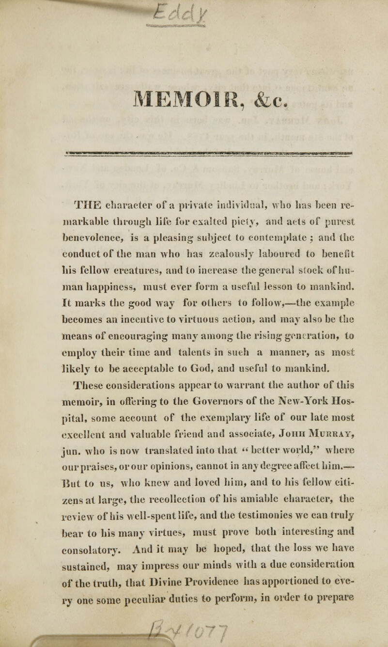 MEMOIR, &c. THE character of a private individual, who has been re- markable through life for exalted piety, and ads of purest benevolence, is a pleasing subject to contemplate ; and the conduct of the man who has zealously laboured to benefit liis fellow creatures, and to increase the general siock of hu- man happiness, must ever form a useful lesson to mankind. It marks the good way for others to follow,—the example becomes an incentive to virtuous action, and may also be the means of encouraging many among the rising generation, to employ their time and talents in such a manner, as most likely to be acceptable to God, and useful to mankind. These considerations appear to warrant the author of this memoir, in offering to the Governors of the New-York Hos- pital, some account of the exemplary life of our late most excellent and valuable friend and associate, Joiih Murray, jun. who is now translated into that  better world,*' where our praises, or our opinions, cannot in any degree affect him.— But to us, who knew and loved him, and to his fellow citi- zens at large, the recollection of his amiable character, the review of his well-spent life, and tbe testimonies we can truly bear to his many virtues, must prove both interesting and consolatory. And it may be hoped, that the loss we have sustained, may impress our minds with a due consideration of the truth, that Divine Providence has apportioned to eve- ry one some peculiar duties to perform, in order to prepare ,-j