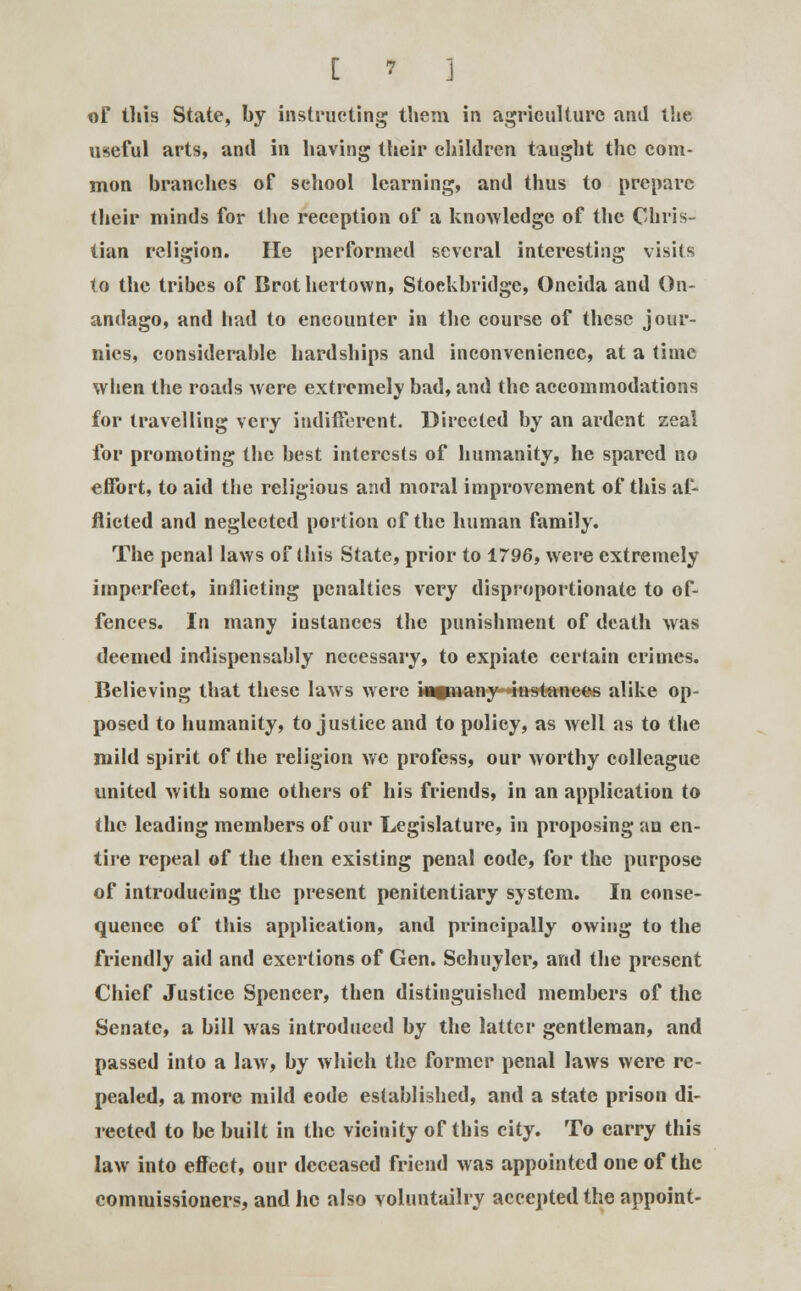 of litis State, by instructing them in agriculture and the useful arts, anil in having their children taught the com- mon branches of sehool learning, and thus to prepare their minds for the reception of a knowledge of the Chris- tian religion. He performed several interesting visits to the tribes of Brot hertown, Stoekbridge, Oneida and On- andago, and had to encounter in the course of these jour- nics, considerable hardships and inconvenience, at a time when the roads were extremely bad, and the accommodations for travelling very indifferent. Directed by an ardent zeal for promoting the best interests of humanity, he spared no effort, to aid the religious and moral improvement of this af- flicted and neglected portion of the human family. The penal laws of this State, prior to 1796, were extremely imperfect, inflicting penalties very disproportionate to of- fences. In many instances the punishment of death was deemed indispensably necessary, to expiate certain crimes. Believing that these laws were kumany instances alike op- posed to humanity, to justice and to policy, as well as to the mild spirit of the religion we profess, our worthy colleague united with some others of his friends, in an application to the leading members of our Legislature, in proposing an en- tire repeal of the then existing penal code, for the purpose of introducing the present penitentiary system. In conse- quence of this application, and principally owing to the friendly aid and exertions of Gen. Schuyler, and the present Chief Justice Spencer, then distinguished members of the Senate, a bill was introduced by the latter gentleman, and passed into a law, by which the former penal laws were re- pealed, a more mild eode established, and a state prison di- rected to be built in the vicinity of this city. To carry this law into effect, our deceased friend was appointed one of the commissioners, and he also voluntailry accepted the appoint-