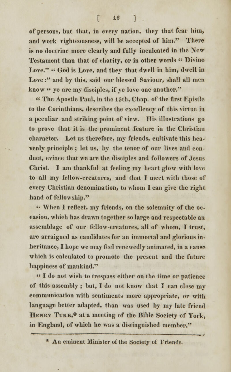 of persons, but that, in every nation, they that fear him, and work righteousness, will be accepted of him.''* There is no doctrine more clearly and fully inculcated in the New Testament than that of charity, or in other words  Divine Love. « God is Love, and they that dwell in him, dwell in Love: and by this, said our blessed Saviour, shall all men know  ye are my disciples, if ye love one another.  The Apostle Paul, in the 13th, Chap, of the first Epistle to the Corinthians, describes the excellency of this virtue in a peculiar and striking point of view. His illustrations go to prove that it is the prominent feature in the Christian character. Let us therefore, my friends, cultivate this hea- venly principle ; let us, by the tenor of our lives and con- duct, evince that we are the disciples and followers of Jesus Christ. I am thankful at feeling my heart glow with love to all my fellow-creatures, and that I meet with those of every Christian denomination, to whom I can give the right hand of fellowship. «< When I reflect, my friends, on the solemnity of the oc- casion, which has drawn together so large and respectable an assemblage of our fellow-creatures, all of whom, I trust, are arraigned as candidates for an immortal and glorious in* heritance, I hope we may feel renewedly animated, in a cause which is calculated to promote the present and the future happiness of mankind.  I do not wish to trespass either on the time or patience of this assembly; but, I do not know that I can cluse my communication with sentiments more appropriate, or with language better adapted, than was used by my late friend Henry Tuke,* at a meeting of the Bible Society of York, in England, of which he was a distinguished member. * An eminent Minister of the Society of Friends.