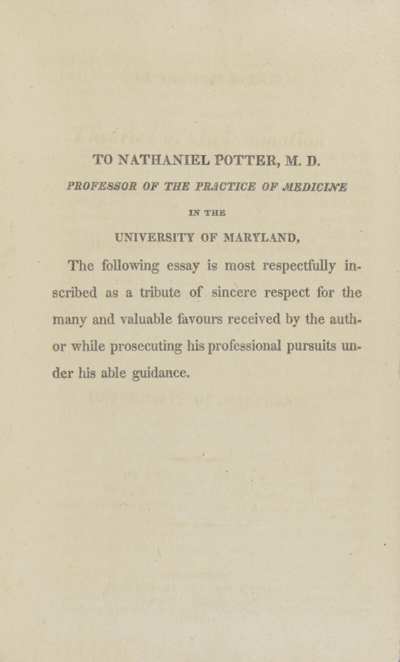 TO NATHANIEL POTTER, M. D. PROFESSOR OF THE PRACTICE OF MEDICINE IN THE UNIVERSITY OF MARYLAND, The following essay is most respectfully in- scribed as a tribute of sincere respect for the many and valuable favours received by the auth- or while prosecuting his professional pursuits un- der his able guidance.