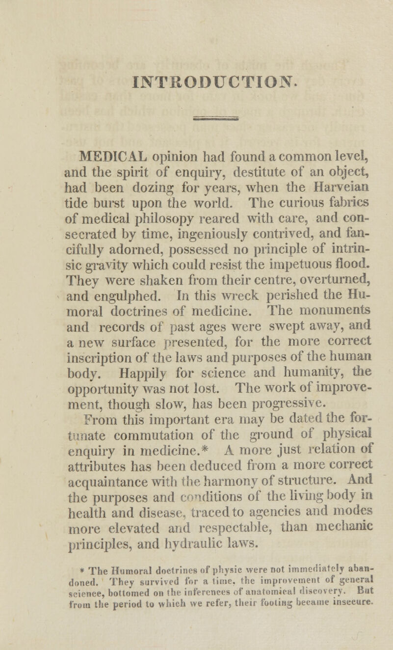 INTRODUCTION. MEDICAL opinion had found a common level, and the spirit of enquiry, destitute of an object, had been dozing for years, when the Harveian tide burst upon the world. The curious fabrics of medical philosopy reared with care, and con- secrated by time, ingeniously contrived, and fan- cifully adorned, possessed no principle of intrin- sic gravity which could resist the impetuous flood. They were shaken from their centre, overturned, and engulphed. In this wreck perished the Hu- moral doctrines of medicine. The monuments and records of past ages were swept away, and a new surface presented, for the more correct inscription of the laws and purposes of the human body. Happily for science and humanity, the opportunity was not lost. The work of improve- ment, though slow, has been progressive. From this important era may be dated the for- tunate commutation of the ground of physical enquiry in medicine.* A more just relation of attributes has been deduced from a more correct acquaintance with the harmony of structure. And the purposes and conditions of the living body in health and disease, traced to agencies and modes more elevated and respectable, than mechanic principles, and hydraulic laws. * The Humoral doctrines of physic were not immediately aban- doned. They survived for a time, the improvement of general science, bottomed on the inferences of anatomical discovery. But from the period to which we refer, their footing became insecure.