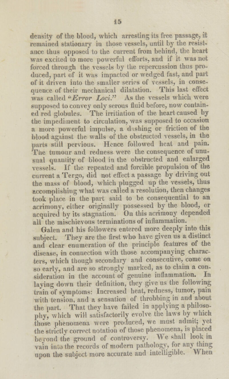 density of the blood, which arresting its free passage, it remained stationary in those vessels, until by the resist- ance thus opposed to the current from behind, the heart was excited to more powerful efforts, and if it was not forced through the vessels by the repercussion thus pro- duced, part of it was impacted or wedged fast, and part of it driven into the smaller series of vessels, in conse- quence of their mechanical dilatation. This last effect was called Error Loci. As the vessels which were supposed to convey only serous fluid before, now contain- ed red globules. The initiation of the heart caused by the impediment to circulation, was supposed to occasion a more powerful impulse, a dishing or friction of the blood against the walls of the obstructed vessels, in the parts still pervious. Hence followed heat and pain. The tumour and redness were the consequence of unu- sual quantity of blood in the obstructed and enlarged vessels. If the repeated and forcible propulsion of the current a Tergo, did not effect a passage by driving out the mass of blood, which plugged up the vessels, thus accomplishing what was called a resolution, then changes took place in the part said to be consequential to an acrimony, either originally possessed by the blood, or acquired by its stagnation. On this acrimony depended all the mischievous terminations of inflammation. Galen and his followers entered more deeply into this subject. They are the first who have given us a distinct and clear enumeration of the principle features of the disease, in connection with those accompanying charac- ters, which though secondary and consecutive, come on so early, and are so strongly marked, as to claim a con- sideration in the account of genuine inflammation. In laying down their definition, they give us the following train of symptoms: Increased heat, redness, tumor, pain with tension, and a sensation of throbbing in and about the part. That they have failed in applying a philoso- phy, which will satisfactorily evolve the laws by which those phenomena were produced, we must admit; yet the strictly correct notation of those phenomena, is placed beyond the ground of controversy. We shall look in vain into the^records of modern pathology, for any thing upon the subject more accurate and intelligible. When