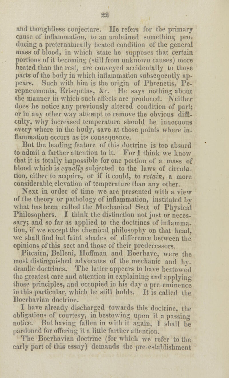 and thoughtless conjecture. He refers for the primary cause of inflammation, to an undefined something pro. ducing a preternaturally heated condition of the geueral mass of blood, in which State he supposes that certain portions of it becoming (still from unknown causes) more heated than the rest, are conveyed accidentally to those parts of the body in which inflammation subsequently ap- pears. Such with him is the origin of Phrenetis, Pe- repneumonia, Erisepelas, &c. He says nothing about the manner in which such effects are produced. Neither does he notice any previously altered condition of part; or in any other way attempt to remove the obvious diffi- culty, why increased temperature should be innocuous every where in the body, save at those points where in- flammation occurs as its consequence. But the leading feature of this doctrine is too absurd to admit a farther attention to it. For I think we know that it is totally impossible for one portion of a mass of blood which is equally subjected to the laws of circula- tion, either to acquire, or if it could, to retain, a more considerable, elevation of temperature than any other. Next in order of time we are presented with a view of the theory or pathology of inflammation, instituted by what has been called the Mechanical Sect of Physical Philosophers. I think the distinction not just or neces- sary; and so far as applied to the doctrines of inflamma- tion, if we except the chemical philosophy on that head, we shall find but faint shades of difference between the opinions of this sect and those of their predecessors. Pitcairn, Belleni, Hoffman and Boerhave, were the most distinguished advocates of the mechanic and hy- draulic doctrines. The latter appears to have bestowed the greatest care and attention in explaining and applying those principles, and occupied in his day a pre-eminence in this particular, which he still holds. It is called the Boerhavian doctrine. I have already discharged towards this doctrine, the obligations of courtesy, in bestowing upon it a passing notice. But having fallen in with it again, I shall be pardoned for offering it a little farther attention. The Boerhavian doctrine (for which we refer to the early part of this essay) demands the pre-establishment