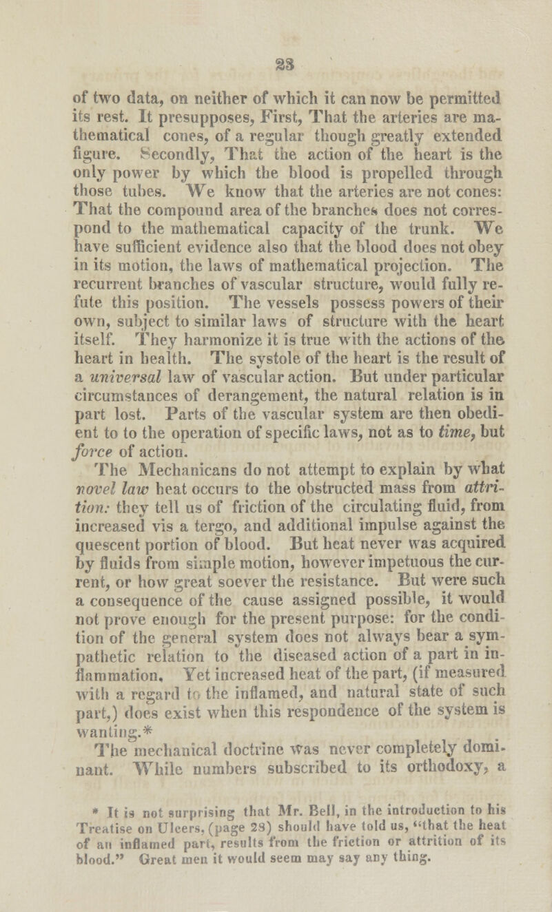 of two data, on neither of which it can now be permitted its rest. It presupposes, First, That the arteries are ma- thematical cones, of a regular though greatly extended figure. Secondly, That the action of the heart is the only power by which the blood is propelled through those tubes. We know that the arteries are not cones: That the compound area of the branches does not corres- pond to the mathematical capacity of the trunk. We have sufficient evidence also that the blood does not obey in its motion, the laws of mathematical projection. The recurrent branches of vascular structure, would fully re- fute this position. The vessels possess powers of their own, subject to similar laws of structure with the heart itself. They harmonize it is true with the actions of the. heart in health. The systole of the heart is the result of a universal law of vascular action. But under particular circumstances of derangement, the natural relation is in part lost. Parts of the vascular system are then obedi- ent to to the operation of specific laws, not as to time, but force of action. The Mechanicans do not attempt to explain by what novel law heat occurs to the obstructed mass from attri- tion: they tell us of friction of the circulating fluid, from increased vis a tergo, and additional impulse against the quescent portion of blood. But heat never was acquired by fluids from simple motion, however impetuous the cur- rent, or how great soever the resistance. But were such a consequence of the cause assigned possible, it would not prove enough for the present purpose: for the condi- tion of the general system does not always bear a sym- pathetic relation to the diseased action of a part in in- flammation. Yet increased heat of the part, (if measured with a regard to the inflamed, and natural state of such part,) does exist when this respondence of the system is wanting.* The mechanical doctrine was never completely domi- nant. While numbers subscribed to its orthodoxy, a * It is not surprising that Mr. Bell, in the introduction to his Treatise on Ulcers, (page 29) should have told us, that the heat of an inflamed part, results from the friction or attrition of its blood. Great men it would seem may say any thing.