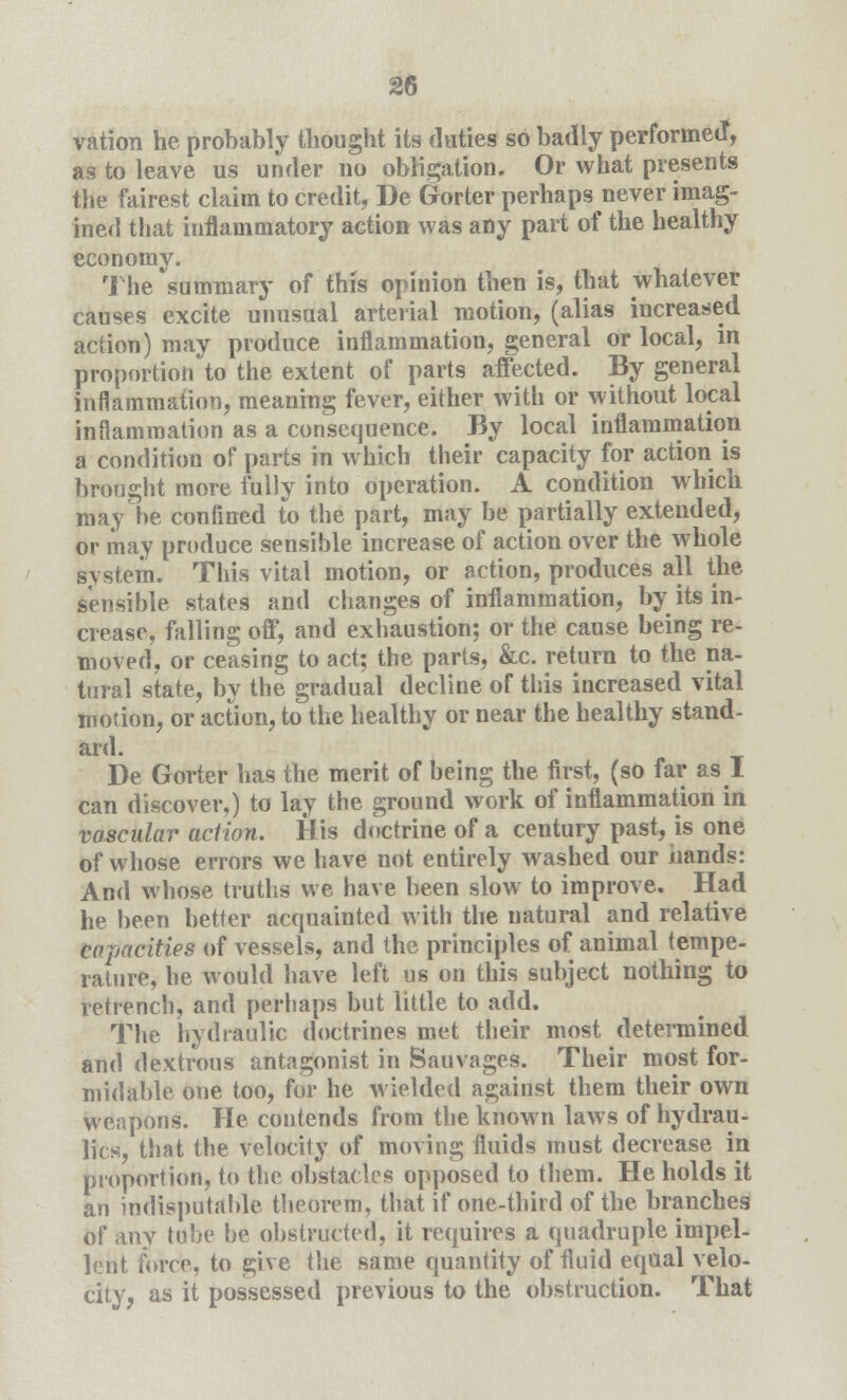 vation he probably thought its duties so badly performed, as to leave us under no obligation. Or what presents the fairest claim to credit, De Gorter perhaps never imag- ined that inflammatory action was any part of the healthy economy. The summary of this opinion then is, that whatever causes excite unusual arterial motion, (alias increased action) may produce inflammation, general or local, in proportion to the extent of parts affected. By general inflammation, meaning fever, either with or without local inflammation as a consequence. By local inflammation a condition of parts in which their capacity for action is brought more fully into operation. A condition which may be confined to the part, may be partially extended, or may produce sensible increase of action over the whole system. This vital motion, or action, produces all the sensible states and changes of inflammation, by its in- crease, falling off, and exhaustion; or the cause being re- moved, or ceasing to act; the parts, &c. return to the na- tural state, by the gradual decline of this increased vital motion, or action, to the healthy or near the healthy stand- ard. De Gorter has the merit of being the first, (so far as I can discover,) to lay the ground work of inflammation in vascular action. His doctrine of a century past, is one of whose errors we have not entirely washed our hands: And whose truths we have been slow to improve. Had he been better acquainted with the natural and relative capacities of vessels, and the principles of animal tempe- rature, he would have left us on this subject nothing to retrench, and perhaps but little to add. The hydraulic doctrines met their most determined and dextrous antagonist in Sauvages. Their most for- midable one too, for he wielded against them their own weapons. He contends from the known laws of hydrau- lics, that the velocity of moving fluids must decrease in proportion, to the obstacles opposed to them. He holds it an indisputable theorem, that if one-third of the branches of any tube be obstructed, it requires a quadruple impel- lent force, to give the same quantity of fluid equal velo- city, as it possessed previous to the obstruction. That