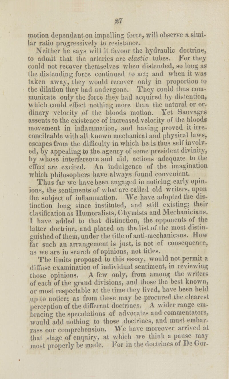 motion dependant on impelling force, will observe a simi- lar ratio progressively to resistance. Neither he says will it favour the hydraulic doctrine, to admit that the arteries are elastic tubes. For they could not recover themselves when distended, so long as the distending force continued to act; and when it was taken away, they would recover only in proportion to the dilation they had undergone. They could thus com- municate only the force they had acquired by distention, which could effect nothing more than the natural or or- dinary velocity of the bloods motion. Yet Sauvages assents to the existence of increased velocity of the bloods movement in inflammation, and having proved it irre- concileable with all known mechanical and physical laws, escapes from the difficulty in which he is thus self involv- ed, by appealing to the agency of some president divinity, by whose interference and aid, actions adequate to the effect are excited. An indulgence of the imagination which philosophers have always found convenient. Thus far we have been engaged in noticing early opin- ions, the sentiments of what are called old writers, upon the subject of inflammation. We have adopted the dis- tinction long since instituted, and still existing; their clasification as Humoralists, Chymists and Mechanicians, I have added to that distinction, the opponents of the latter doctrine, and placed on the list of the most distin- guished of them, under the title of anti-mechanicans. How far such an arrangement is just, is not of consequence, as we are in search of opinions, not titles. The limits proposed to this essay, would not permit a diffuse examination of individual sentiment, in reviewing those opinions. A few only, from among the writers of each of the grand divisions, and those the best known, or most respectable at the time they lived, have been held up to notice; as from those may be procured the clearest perception of the different doctrines. A wider range em- bracing the speculations of advocates and commentators, would add nothing to those doctrines, and must embar- rass our comprehension. We have moreover arrived at that stage of enquiry, at which we think a pause may most properly be made. For in the doctrines of I)e Gtor-