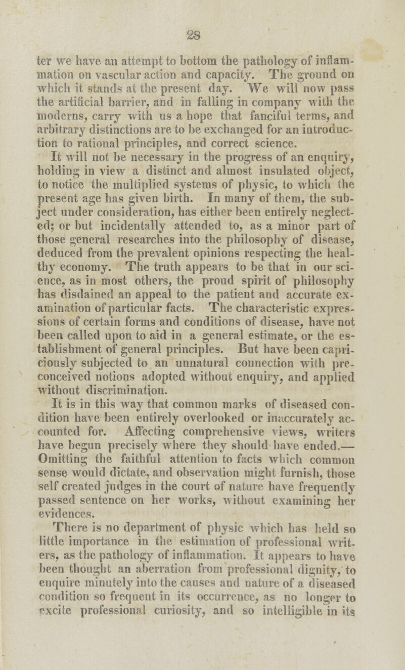 ter we have an attempt to bottom tbe pathology of inflam- mation on vascular action and capacity. The ground on which it stands at the present day. We will now pass the artificial barrier, and in falling in company with the moderns, carry with us a hope that fanciful terms, and arbitrary distinctions are to be exchanged for an introduc- tion to rational principles, and correct science. It will not be necessary in the progress of an enquiry, holding in view a distinct and almost insulated object, to notice the multiplied systems of physic, to which the present age has given birth. In many of them, the sub- ject under consideration, has either been entirely neglect- ed; or but incidentally attended to, as a minor part of those general researches into the philosophy of disease, deduced from the prevalent opinions respecting the heal- thy economy. The truth appears to be that in our sci- ence, as in most others, the proud spirit of philosophy has disdained an appeal to the patient and accurate ex- amination of particular facts. The characteristic expres- sions of certain forms and conditions of disease, have not been called upon to aid in a general estimate, or the es- tablishment of general principles. But have been capri- ciously subjected to an unnatural connection with pre- conceived notions adopted without enquiry, and applied without discrimination. It is in this way that commou marks of diseased con- dition have been entirely overlooked or inaccurately ac- counted for. Affecting comprehensive views, writers have begun precisely where they should have ended.— Omitting the faithful attention to facts which common sense would dictate, and observation might furnish, those self created judges in the court of nature have frequently passed sentence on her works, without examining her evidences. There is no department of physic which has held so little importance in the estimation of professional writ- ers, as the pathology of inflammation. It appears to have been thought an aberration from professional dignity, to enquire minutely into the causes and nature of a diseased condition so frequent in its occurrence, as no longer to excite professional curiosity, and so intelligible in its