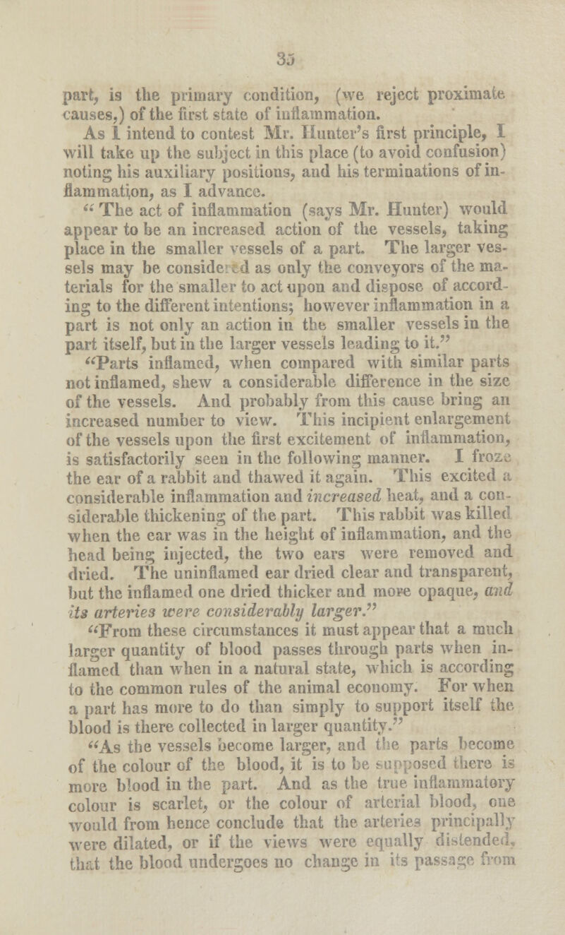 3j part, is the primary condition, (we reject proximate causes,) of the first state of inflammation. As 1 intend to contest Mr. Hunter's first principle, I will take up the subject in this place (to avoid confusion) noting his auxiliary positions, and his terminations of in- flammation, as I advance.  The act of inflammation (says Mr. Hunter) would appear to be an increased action of the vessels, taking place in the smaller vessels of a part. The larger ves- sels may be consider fcd as only the conveyors of the ma- terials for the smaller to act upon and dispose of accord- ing to the different intentions; however inflammation in a part is not only an action in the smaller vessels in the part itself, but in the larger vessels leading to it. Parts inflamed, when compared with similar parts not inflamed, shew a considerable difference in the size of the vessels. And probably from this cause bring an increased number to view. This incipient enlargement of the vessels upon the first excitement of inflammation, is satisfactorily seen in the following manner. I froze the ear of a rabbit and thawed it again. This excited a considerable inflammation and increased heat, and a con- siderable thickening of the part. This rabbit was killed when the ear was in the height of inflammation, and the head being injected, the two ears were removed and dried. The uninflamed ear dried clear and transparent, but the inflamed one dried thicker and more opaque, and its arteries were considerably larger. From these circumstances it must appear that a much larger quantity of blood passes through parts when in- flamed than when in a natural state, which is according to the common rules of the animal economy. For when a part has more to do than simply to support itself the blood is there collected in larger quantity. As the vessels become larger, and the parts become of the colour of the blood, it is to be supposed there is more blood in the part. And as the true inflammatory colour is scarlet, or the colour of arterial blood, one would from hence conclude that the arteries principally were dilated, or if the views were equally distended, that the blood undergoes no change in its passage from