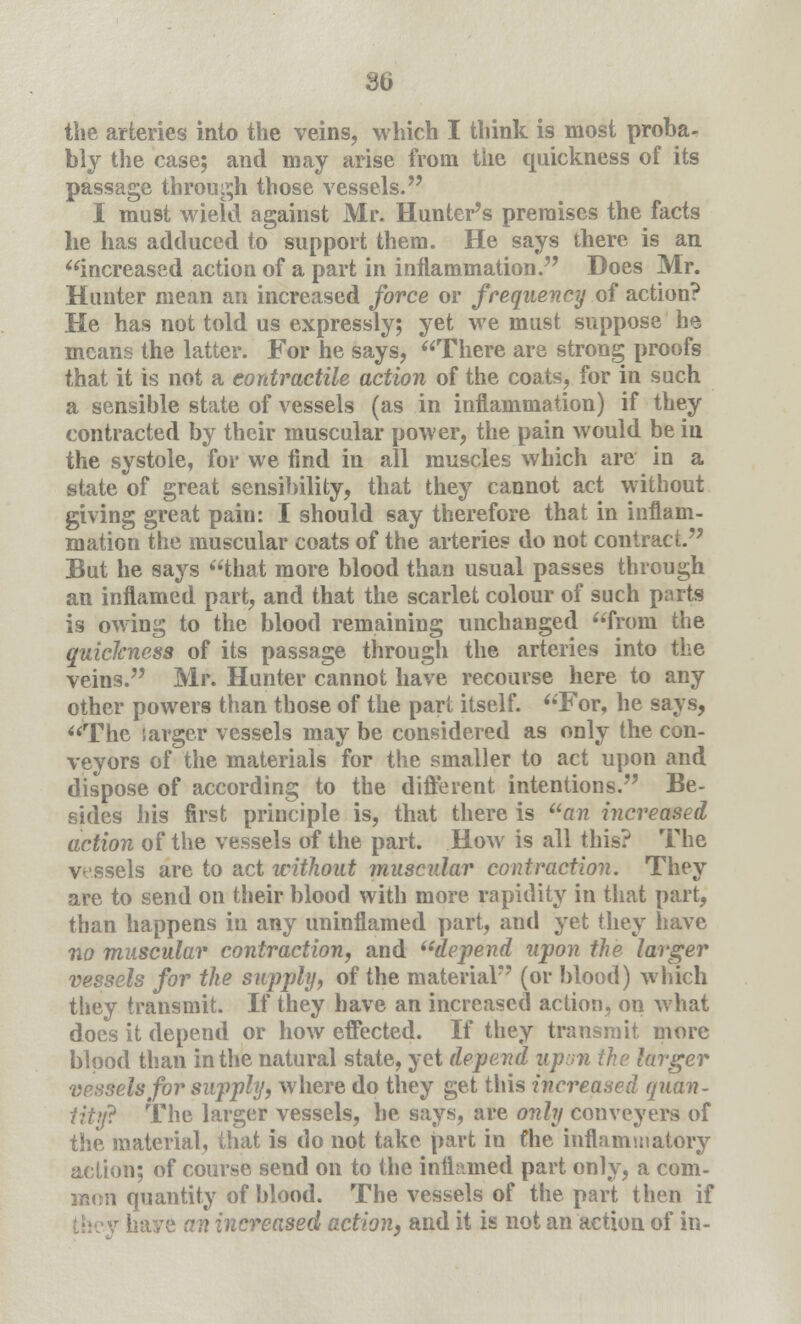 the arteries into the veins, which I think is most proba- bly the case; and may arise from the quickness of its passage through those vessels. I must wield against Mr. Hunter's premises the facts lie has adduced to support them. He says there is an increased action of a part in inflammation. Does Mr. Hunter mean an increased force or frequency of action? He has not told us expressly; yet we must suppose he means the latter. For he says, There are strong proofs that it is not a contractile action of the coats, for in such a sensible state of vessels (as in inflammation) if they contracted by their muscular power, the pain would be in the systole, for we find in all muscles which are in a state of great sensibility, that they cannot act without giving great pain: I should say therefore that in inflam- mation the muscular coats of the arteries do not contract. But he says that more blood than usual passes through an inflamed part, and that the scarlet colour of such parts is owing to the blood remaining unchanged from the quickness of its passage through the arteries into the veins. Mr. Hunter cannot have recourse here to any other powers than those of the part itself. For, he says, The larger vessels may be considered as only the con- veyors of the materials for the smaller to act upon and dispose of according to the different intentions. Be- sides his first principle is, that there is an increased action of the vessels of the part. How is all this? The vessels are to act without muscular contraction. They are to send on their blood with more rapidity in that part, than happens in any uninflamed part, and yet they have no muscular contraction, and depend upon the larger vessels for the supply, of the material (or blood) which they transmit. If they have an increased action, on what does it depend or how effected. If they transmit more blood than in the natural state, yet depend upon the larger vessels for supply, where do they get this increased quan- tity The larger vessels, he says, are only conveyers of the material, that is do not take part in fhe inflammatory action; of course send on to the inflamed part only, a com- mon quantity of blood. The vessels of the part then if y haye an increased action, and it is not an action of in-