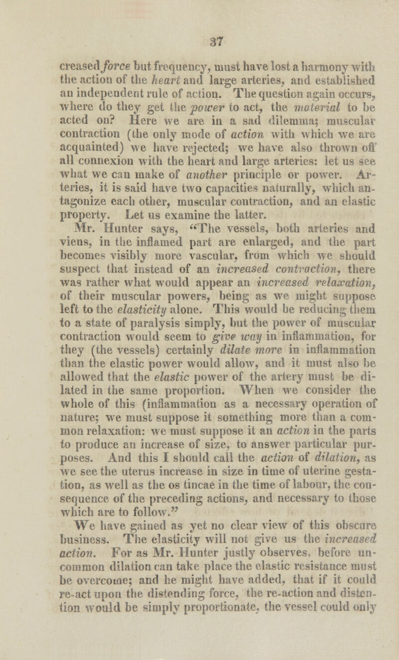 creased force but frequency, must have lost a harmony with the action of the heart and large arteries, and established an independent rule of action. The question again occurs, where do they get (lie power to act, the material to be acted on? Here we are in a sad dilemma; muscular contraction (the only mode of action with which we are acquainted) we have rejected; we have also thrown off all connexion with the heart and large arteries: let us see what we can make of another principle or power. Ar- teries, it is said have two capacities naturally, which an- tagonize each other, muscular contraction, and an elastic property. Let us examine the latter. Mr. Hunter says, The vessels, both arteries and viens, in the inflamed part are enlarged, and the part becomes visibly more vascular, from which we should suspect that instead of an increased contraction, there was rather what would appear an increased relaxation, of their muscular powers, being as we might suppose left to the elasticity alone. This would be reducing them to a state of paralysis simply, but the power of muscular contraction would seem to give way in inflammation, for they (the vessels) certainly dilate more in inflammation than the elastic power would allow, and it must also be allowed that the elastic power of the artery must be di- lated in the same proportion. When we consider the whole of this (inflammation as a necessary operation of nature; we must suppose it something more than a com- mon relaxation: we must suppose it an action in the parts to produce an increase of size, to answer particular pur- poses. And this I should call the action of dilation, as we see the uterus increase in size in time of uterine gesta- tion, as well as the os tincae in the time of labour, the con- sequence of the preceding actions, and necessary to those which are to follow. We have gained as yet no clear view of this obscure business. The elasticity will not give us the increased action. For as Mr. Hunter justly observes, before un- common dilation can take place the elastic resistance must be overcome; and he might have added, that if it could re-act upon the distending force, the re-action and disten- tion would be simply proportionate, the vessel could only