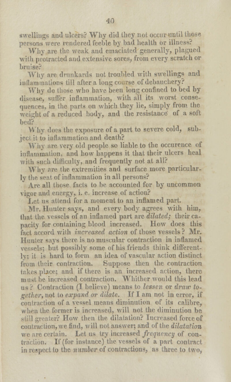 swellings and ulcers? Why did they not occur until those persons were rendered feeble by bad health or illness? Why are the weak and emaciated generally, plagued with protracted and extensive sores, from every scratch or bruise? Wiiy are drunkards not troubled with swellings and inflammations till after a long course of debauchery? Why do those who have been long confined to bed by disease, suffer inflammation, with all its worst conse- quences, in the parts on which they lie, simply from the weight of a reduced body, and the resistance of a soft bed? Why does the exposure of a part to severe cold, sub- ject it to inflammation and death? Why are very old people so liable to the occurence of inflammation, and how happens it that their ulcers heal with such difficulty, and frequently not at all? Why are the extremities and surface more particular- ly the seat of inflammation in all persons? Are all those facts to be accounted for by uncommon vigor and energy, i. e. increase of action? Let us attend for a moment to an inflamed part. Mr. Hunter says, and every body agrees with him, that the vessels of an inflamed part are dilated; their ca- pacity for containing blood increased. How does this fact accord with increased action of those vessels ? Mr. Hunter says there is no muscular contraction in inflamed vessels; but possibly some of his friends think different- ly; it is hard to form an idea of vascular action distinct from their contraction. Suppose then the contraction takes place; and if there is an increased action, there must be increased contraction. Whither would this lead us ? Contraction (I believe) means to lessen or draw to- gether, not to expand or dilate. If I am not in error, if contraction of a vessel means diminution of its calibre, when the former is increased, will not the diminution be greater? How then the dilatation? Increased force of contraction, we find, will not answer; and of the dilatation we are certain. Let us try increased frequency of con- traction. If (for instance) the vessels of a part contract in respect to the number of contractions, as three to two,