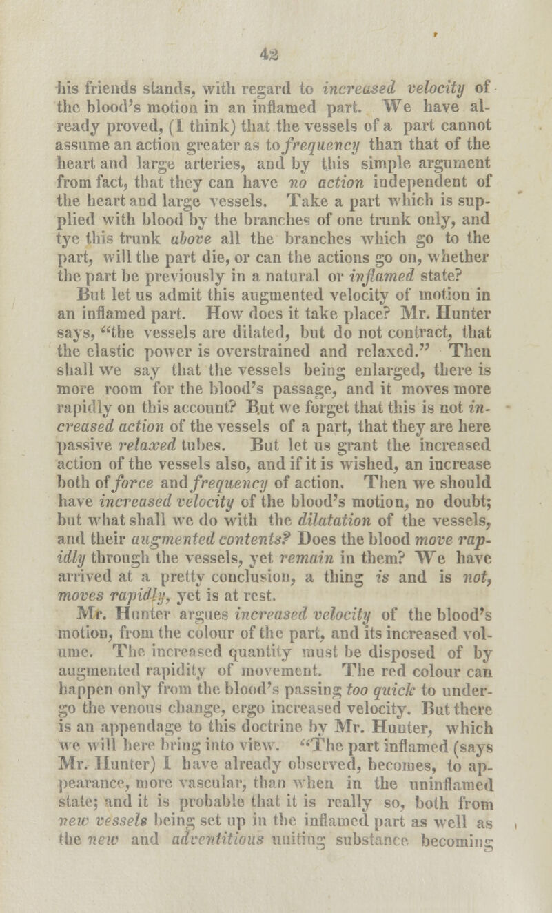 43 iiis friends stands, with regard to increased velocity of the blood's motion in an inflamed part. We have al- ready proved, (I think) that the vessels of a part cannot assume an action greater as to frequency than that of the heart and large arteries, and by this simple argument from fact, that they can have no action independent of the heart and large vessels. Take a part which is sup- plied with blood by the branches of one trunk only, and tye this trunk above all the branches which go to the part, will the part die, or can the actions go on, whether the part be previously in a natural or inflamed state? But let us admit this augmented velocity of motion in an inflamed part. How does it take place? Mr. Hunter says, the vessels are dilated, but do not contract, that the elastic power is overstrained and relaxed. Then shall we say that the vessels being enlarged, there is more room for the blood's passage, and it moves more rapidly on this account? B.ut we forget that this is not in- creased action of the vessels of a part, that they are here passive relaxed tubes. But let us grant the increased action of the vessels also, and if it is wished, an increase both of force and frequency of action. Then we should have increased velocity of the blood's motion, no doubt; but what shall we do with the dilatation of the vessels, and their augmented contents? Does the blood move rap- idly through the vessels, yet remain in them? We have arrived at a pretty conclusion, a thing is and is notf moves rajridly, yet is at rest. Mr. Hunter argues increased velocity of the blood's motion, from the colour of the part, and its increased vol- ume. The increased quantity must be disposed of by augmented rapidity of movement. The red colour can happen only from the blood's passing too quick to under- go the venous change, ergo increased velocity. But there is an appendage to this doctrine by Mr. Hunter, which we will here bring into view. The part inflamed (says Mr. Hunter) I have already observed, becomes, to ap- pearance, more vascular, than when in the uninflamed state; and it is probable that it is really so, both from new vessels being set up in the inflamed part as well as the new and adventitious uniting substance becoming