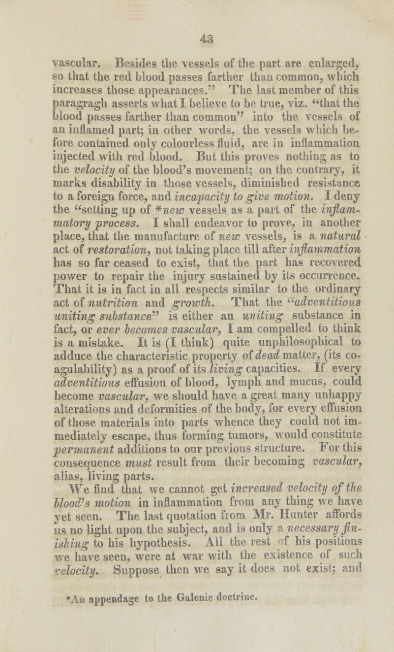 vascular. Besides the vessels of the part are enlarged, so that the red blood passes farther than common, which increases those appearances. The last member of this paragraph asserts what I believe to be true, viz. that the blood passes farther than common into the vessels of an inflamed part; in other words, the vessels which be- fore contained only colourless fluid, are in inflammation injected with red blood. But this proves nothing as to the velocity of the blood's movement; on the contrary, it marks disability in those vessels, diminished resistance to a foreign force, and incapacity to give motion. I deny the setting up of *new vessels as a part of the inflam- matory process. I shall endeavor to prove, in another place, that the manufacture of new vessels, is a natural act of restoration, not taking place till after inflammation has so far ceased to exist, that the part has recovered power to repair the injury sustained by its occurrence. That it is in fact in all respects similar to the ordinary act of nutrition and growth. That the *'adventitious uniting substance7' is either an uniting substance in fact, or ever becomes vascular, I am compelled to think is a mistake. It is (I think) quite unphilosophical to adduce the characteristic property of dead, matter, (its co- agulability) as a proof of its living capacities. If every adventitious effusion of blood, lymph and mucus, could become vascular, we should have a great many unhappy alterations and deformities of the body, for every effusion of those materials into parts whence they could not im- mediately escape, thus forming tumors, would constitute permanent additions to our previous structure. For this consequence must result from their becoming vascular, alias, living parts. We find that we cannot get increased velocity of the blood's motion in inflammation from any thing we have yet seen. The last quotation from Mr. Hunter affords us no light upon the subject, and is only a necessary fin- ishing to his hypothesis. All the rest of his positions we have seen, were at war with the existence of such velocity. Suppose then we say it does not exist; and *An appendage to the Galenic doctrine.