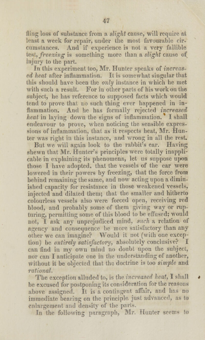 fling loss of substance from a slight cause, will require at least a week for repair, under the most favourable cir- cumstances. And if experience is not a very fallible test, freezing is something more than a slight cause of injury to the part. In this experiment too, Mr. Hunter speaks of increas- ed heat after inflammation. It is somewhat singular that this should have been the only instance in which he met with such a result. For in other parts of his work on the subject, he has reference to supposed facts which would tend to prove that no such thing ever happened in in- flammation. And he has formally rejected increased heat in laying down the signs of inflammation. I shall endeavour to prove, when noticing the sensible expres- sions of inflammation, that as it respects heat, Mr. Hun- ter was right in this instance, and wrong in all the rest. But we will again look to the rabbit's ear. Having shewn that Mr. Hunter's principles were totally inappli- cable in explaining its phenomena, let us suppose upon those I have adopted, that the vessels of the ear were lowered in their powers by freezing, that the force from behind remaining the same, and now acting upon a dimin- ished capacity for resistance in those weakened vessels, injected and dilated them; that the smaller and hitherto colourless vessels also were forced open, receiving red blood, and probably some of them giving way or rup- turing, permitting some of this blood to be effused; would not, I ask any unprejudiced mind, such a relation of agency and consequence be more satisfactory than any other we can imagine? Would it not (with one excep- tion) be entirely satisfactory, absolutely conclusive? I can find in my own mind no doubt upon the subject, nor can I anticipate one in the understanding of another, without it be objected that the doctrine is too simple and rational. The exception alluded to, is the. increased heat, I shall be excused for postponing its consideration for the reasons above assigned. It is a contingent affair, and has no immediate bearing on the principle just advanced, as to enlargement and density of the parts. In the following paragraph, Mr. Hunter seems to