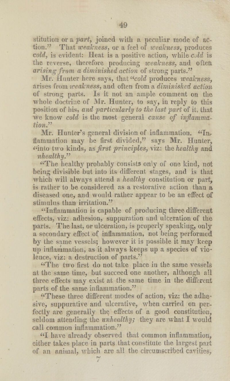 stitution or a part, joined with a peculiar mode of ac- tion. That weakness, or a feel of weakness, produces cold, is evident: Heat is a positive action, while cold is the reverse, therefore producing iveakness, and often arising from a diminished action of strong parts. Mr. Hunter here says, that cold produces weakness, arises from iveakness, and often from a diminished action of strong parts. Is it not an ample comment on the whole doctrine of Mr. Hunter, to say, in reply to this position of his, and particularly to the last part of it that we know cold is the most general cause of inflamma- tion. Mr. Hunter's general division of inflammation. In- flammation may be first divided, says Mr. Hunter, into two kinds, as first principles, viz: the healthy and nhealthy. The healthy probably consists only of one kind, not being divisible but into its different stages, and is that which will always attend a healthy constitution or part, is rather to be considered as a restorative action than a diseased one, and would rather appear to be an effect of stimulus than irritation. Inflammation is capable of producing three different effects, viz: adhesion, suppuration and ulceration of the parts. The last, or ulceration, is properly speaking, only a secondary effect of inflammation, not being performed by the same vessels; however it is possible it may keep up inflammation, as it always keeps up a species of vio- lence, viz: a destruction of parts. The two first do not take place in the same vessels at the same time, but succeed one another, although all three effects may exist at the same time in the different parts of the same inflammation. These three different modes of action, viz: the adhe- sive, suppurative and ulcerative, when carried on per- fectly are generally the effects of a good constitution, seldom attending the unhealthy; they are what I would call common inflammation. I have already observed that common inflammation, either takes place in parts that constitute the largest part of an animal, which are all the circumscribed cavities,