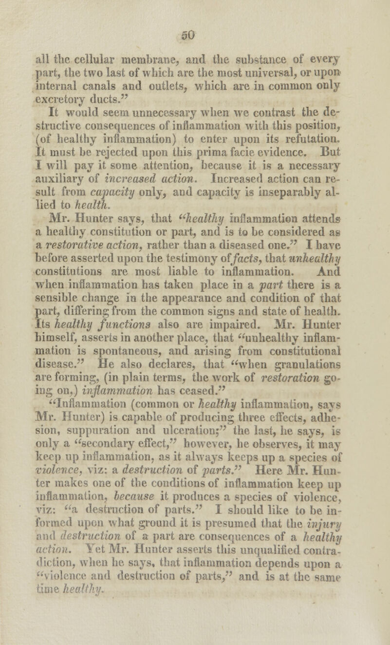 all the cellular membrane, and the substance of every part, the two last of which are the most universal, or upon internal canals and outlets, which are in common only excretory ducts. It would seem unnecessary when we contrast the de- structive consequences of inflammation with this position, (of healthy inflammation) to enter upon its refutation. It must be rejected upon this prima facie evidence. But I will pay it some attention, because it is a necessary auxiliary of increased action. Increased action can re- sult from capacity only, and capacity is inseparably al- lied to health. Mr. Hunter says, that healthy inflammation attends a healthy constitution or part, and is to be considered as a restorative action, rather than a diseased one. I have before asserted upon the testimony offacts, that unhealthy constitutions are most liable to inflammation. And when inflammation has taken place in a part there is a sensible change in the appearance and condition of that part, differing from the common signs and state of health. Its healthy functions also are impaired. Mr. Hunter himself, asserts in another place, that unhealthy inflam- mation is spontaneous, and arising from constitutional disease. He also declares, that when granulations are forming, (in plain terms, the work of restoration go- ing on,) inflammation has ceased. Inflammation (common or healthy inflammation, says Mr. Hunter) is capable of producing three effects, adhe- sion, suppuration and ulceration; the last, he says, is only a secondary effect, however, he observes, it may keep up inflammation, as it always keeps up a species of violence, viz: a destruction of parts. Here Mr. Hun- ter makes one of the conditions of inflammation keep up inflammation, because it produces a species of violence, viz: a destruction of parts. I should like to be in- formed upon what ground it is presumed that the injury and destruction of a part are consequences of a healthy action. Yet Mr. Hunter asserts this unqualified contra- diction, when he says, that inflammation depends upon a violence and destruction of parts, and is at the same time healthy.
