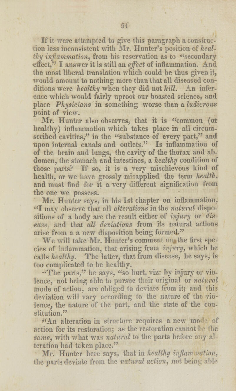 If it were attempted to give this paragraph a construc- tion less inconsistent with Air. Hunter's position of heal- thy inflammation, from his reservation as to secondary effect, I answer it is still an effect of inflammation. And the most liberal translation which could be thus given it, would amount to nothing more than that all diseased con- ditions were healthy when they did not kill. An infer- ence which would fairly uproot our boasted science, and place Physicians in something worse than a ludicrous point of view. Mr. Hunter also observes, that it is common (or healthy) inflammation which takes place in all circum- scribed cavities/' in the substance of every part, and upon internal canals and outlets. Is inflammation of of the brain and lungs, the cavity of the thorax and ab- domen, the stomach and intestines, a healthy condition of those parts? If so, it is a very mischievous kind of health, or we have grossly misapplied the term health, and must find for it a very different signification from the one we possess. Mr. Hunter says, in his 1st chapter on inflammation, I may observe that all alterations in the natural dispo- sitions of a body are the result either of injury or dis- ease, ;<,nd that all deviations from its natural actions arise from a a new disposition being formed. We will take Mr. Hunter's comment or^the first spe- cies of inflammation, that arising from injury, which he calls healthy. The latter, that from disease, he says, is too complicated to be healthy. The parts, he says, so hurt, viz: by injury or vio- lence, not being able to pursue their original or nat mode of action, are obliged to deviate from it; and this deviation will vary according to the nature of the vio- lence, the nature of the part, and the state of the con- stitution. ''An alteration in structure requires a new mode of action for its restoration; as the restoration cannot be. the same, with what was natural to the parts before any al- teration had taken place. Mr. Hunter here says, that in healthy inflam notion, the parts deviate from the natural action, not being able