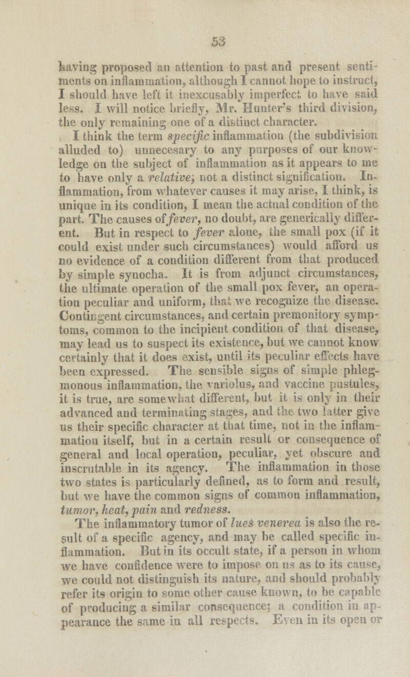 having proposed an attention to past and present senti- ments on inflammation, although I cannot hope to instruct, I should have left it inexcusably imperfect, to have said less. I will notice briefly, Mr* Hunter's third division, the only remaining one of a distinct character. I think the term specific inflammation (the subdivision alluded to) nnnecesary to any purposes of our know- ledge on the subject of inflammation as it appears to me to have only a relative; not a distinct signification. In- flammation, from whatever causes it may arise, I think, is unique in its condition, I mean the actual condition of the part. The causes offever, no doubt, are generically differ- ent. But in respect to fever alone, the small pox (if it could exist under such circumstances) would afford us no evidence of a condition different from that produced by simple synocha. It is from adjunct circumstances, the ultimate operation of the small pox fever, an opera- tion peculiar and uniform, that we recognize the disease. Contingent circumstances, and certain premonitory symp- toms, common to the incipient condition of that disease, may lead us to suspect its existence, but we cannot know certainly that it does exist, until its peculiar effects have been expressed. The sensible signs of simple phleg- monous inflammation, the variolus, and vaccine pustules, it is true, are somewhat different, but it is only in their advanced and terminating stages, and the two latter give us their specific character at that time, not in the inflam- mation itself, but in a certain result or consequence of general and local operation, peculiar, yet obscure and inscrutable in its agency. The inflammation in those two states is particularly defined, as to form and result, but we have the common signs of common inflammation, tumor, heat, pain and redness. The inflammatory tumor of lues venerea is also the re- sult of a specific agency, and may be called specific in- flammation. But in its occult state, if a person in whom we have confidence were to impose on us as to its cause, we could not distinguish its nature, and should probably refer its origin to some other cause known, to be capable of producing a similar consequence; a condition in ap- pearance the same in all respects. Even in its open or