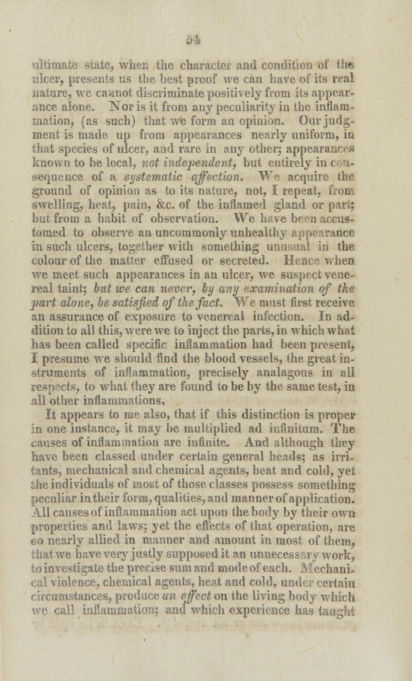 ultimate slate, when the character and condition of the ulcer, presents us the best proof we can have of its real nature, we cannot discriminate positively from its appear- ance alone. Nor is it from any peculiarity in the inflam- mation, (as such) that we form an opinion. Our judg- ment is made up from appearances nearly uniform, in that species of ulcer, and rare in any other; appearances known to be local, not independent, but entirely in sequence of a systematic affection. We acquire the ground of opinion as to its nature, not, I repeat, from swelling, heat, pain, &c. of the inflamed gland or part; but from a habit of observation. We have been accus- tomed to observe an uncommonly unhealthy appearance in such ulcers, together with something unusual in the colour of the matter effused or secreted. Hence when we meet such appearances in an ulcer, we suspect vene- real taint; but we can never, by any examination of the part alone, be satisfied of the fact. We must first receive an assurance of exposure to venereal infection. In ad- dition to all this, were we to inject the parts, in which what has been called specific inflammation had been present, I presume we should find the blood vessels, the great in- struments of inflammation, precisely analagous in all respects, to what they are found to be by the same test, in all other inflammations. It appears to me also, that if this distinction is proper in one instance, it may be multiplied ad infinitum. The causes of inflammation are infinite. And although they have been classed under certain general heads; as irri- tants, mechanical and chemical agents, heat and cold, yet the individuals of most of those classes possess something peculiar in their form, qualities, and manner of application. All causes of inflammation act upou the body by their own properties and laws; yet the effects of that operation, are eo nearly allied in manner and amount in most of them, that we have very justly supposed it an unnecessary work, to investigate the precise sum and mode of each. Mechani- cal violence, chemical agents, heat and cold, under certain circumstances, produce an effect on the living body which we call inflammation; and which experience has taught