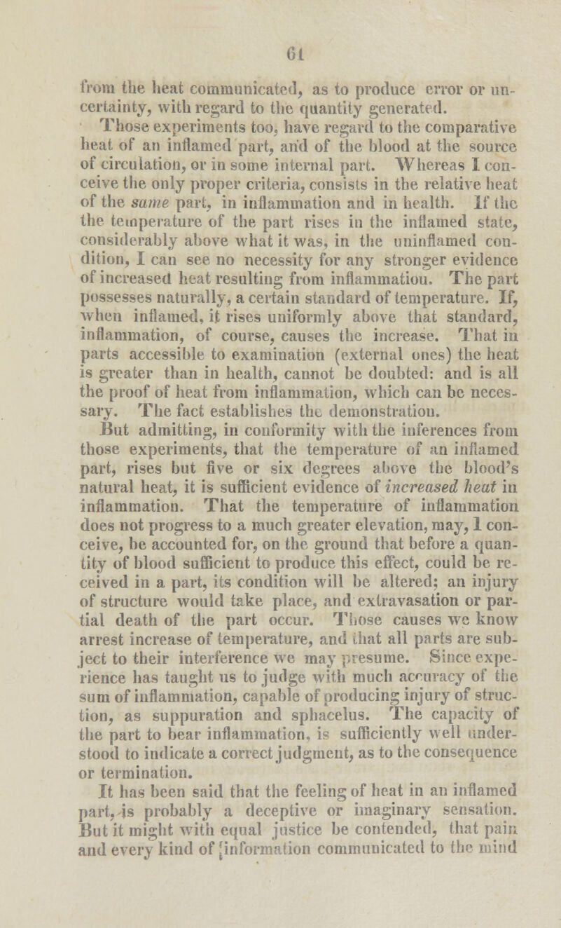 iVora the heat communicated, as to produce error or un- certainty, with regard to the quantity generated. Those experiments too, have regard to the comparative heat of an inflamed part, arid of the blood at the source of circulation, or in some internal part. Whereas I con- ceive the only proper criteria, consists in the relative heat of the same part, in inflammation and in health. If the the temperature of the part rises in the inflamed state, considerably above what it was, in the uninflamed con- dition, I can see no necessity for any stronger evidence of increased heat resulting from inflammatiou. The part possesses naturally, a certain standard of temperature. If, when inflamed, it rises uniformly above that standard, inflammation, of course, causes the increase. That in parts accessible to examination (external ones) the heat is greater than in health, cannot be doubted: and is all the proof of heat from inflammation, which can be neces- sary. The fact establishes the demonstration. But admitting, in conformity with the inferences from those experiments, that the temperature of an inflamed part, rises but five or six degrees above the blood's natural heat, it is sufficient evidence of increased heat in inflammation. That the temperature of inflammation does not progress to a much greater elevation, may, 1 con- ceive, be accounted for, on the ground that before a quan- tity of blood sufficient to produce this effect, could be re- ceived in a part, its condition will be altered; an injury of structure would take place, and extravasation or par- tial death of the part occur. Those causes we know arrest increase of temperature, and that all parts are sub- ject to their interference we may presume. Since expe- rience has taught us to judge with much accuracy of the sum of inflammation, capable of producing injury of struc- tion, as suppuration and sphacelus. The capacity of the part to bear inflammation, is sufficiently well under- stood to indicate a correct judgment, as to the consequence or termination. It has been said that the feeling of heat in an inflamed part, is probably a deceptive or imaginary sensation. But it might with equal justice be contended, that pain and every kind of [information commuuicated to the mind