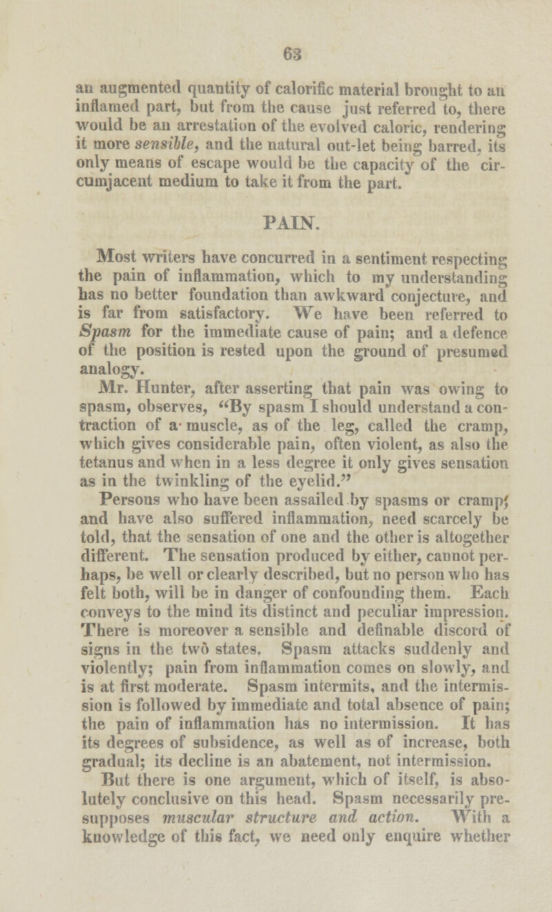 an augmented quantity of calorific material brought to an inflamed part, but from the cause just referred to, there would be an arrestation of the evolved caloric, rendering it more sensible, and the natural out-let being barred, its only means of escape would be the capacity of the cir- cumjacent medium to take it from the part. PAIN. Most writers have concurred in a sentiment respecting the pain of inflammation, which to my understanding has no better foundation than awkward conjecture, and is far from satisfactory. We have been referred to Spasm for the immediate cause of pain; and a defence of the position is rested upon the ground of presumed analogy. Mr. Hunter, after asserting that pain was owing to spasm, observes, By spasm I should understand a con- traction of a- muscle, as of the leg, called the cramp, which gives considerable pain, often violent, as also the tetanus and when in a less degree it only gives sensation as in the twinkling of the eyelid. Persons who have been assailed by spasms or crampj and have also suffered inflammation, need scarcely be told, that the sensation of one and the other is altogether different. The sensation produced by either, cannot per- haps, be well or clearly described, but no person who has felt both, will be in danger of confounding them. Each conveys to the mind its distinct and peculiar impression. There is moreover a sensible and definable discord of signs in the two states. Spasm attacks suddenly and violently; pain from inflammation comes on slowly, and is at first moderate. Spasm intermits, and the intermis- sion is followed by immediate and total absence of pain; the pain of inflammation has no intermission. It has its degrees of subsidence, as well as of increase, both gradual; its decline is an abatement, not intermission. But there is one argument, which of itself, is abso- lutely conclusive on this head. Spasm necessarily pre- supposes muscular structure and action. With a knowledge of this fact, we need only enquire whether