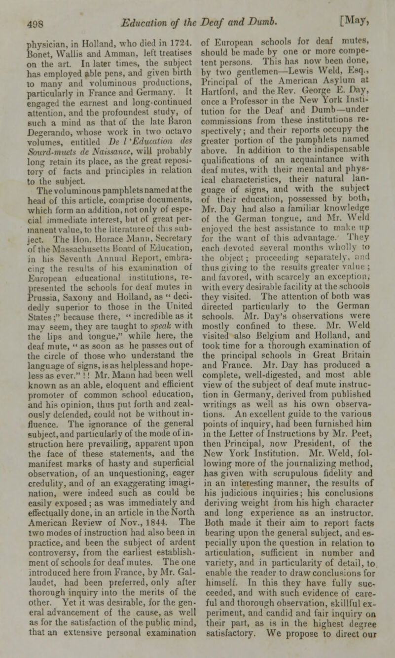 physician, in Holland, who died in 17'21. Bonet, Wallis and Amman, left treatises on the art. In later times, the subject has employed able pens, and given birth to many and voluminous productions, particularly in France and Germany. It 1 the earnest and long-continued attention, and the profoundest study, of such a mind as that of the late Karon Degerando, whose work in two octavo volumes, entitled De I'Education des Sourd-tnvets de Naissance, will probably long retain its place, as the great reposi- tory of facts and principles in relation to the subject. The voluminous pamphlets named at the head of this article, comprise documents, which form an addition, not only of espe- cial immediate interest, but of great per- manent value, to the literatureol this sub- ject The lion. Horace Mann, Secretary of the Massachusetts Board ol Education, in his Seventh Annual Report, embra- cing the results ol Ins examination of European educational institutions, re- presented the schools for deaf mute- in Prussia, Saxony and Holland, as  deci- dedly superior' to those in the United States; because there,  incredible as it may seem, they are taught to speak with the lips and tongue, while here, the deaf mute,  as soon as he passes out of the circle of those who understand the language of signs, isas helplessand hope- - ever. !! Mr. Mann had been well known as an able, eloquent and efficient promoter of common school education, and his opinion, thus put forth and zeal- ously defended, could not be without in- fluence. The ignorance of the general subject, and particularly of the mode of in- struction here prevailing, apparent upon the face of these statements, and the manifest marks of hasty and superficial observation, of an unquestioning, eager credulity, and of an exaggerating imagi- nation, were indeed such as could be easily exposed ; as was immediately and effectually done, in an article in the North American Review of Nov., 1844. The two modes of instruction had also been in practice, and been the subject of ardent controversy, from the earliest establish- ment of schools for deaf mutes. The one introduced here from France, by Mr. Cal- laudet, had been preferred, only after thorough inquiry into the merits of the other. Yet it was desirable, for the gen- eral advancement of the cause, as well as for the satisfaction of the public mind, that an extensive personal examination of European schools for deaf nrati should be made by one or more compe- tent persons. ITua has now been done, by two gentlemen—Lewis Weld, Esq., Principal of the American Asylum at Hartford, and the Rev. George E. Day, i Professor in the New York Insti- tution for the Deaf and numb—under commissions from these institutions re- spectively; and their reports occupy the greater portion of the pamphlets named above. In addition to the indispensable qualifications of an acquaintance with deaf mutes, with their mental and phys- ical characteristics, their natural lan- guage of signs, and with the subject of their education, possessed by both, Mr. Day had also a familiar knowledge of the German tongue, and Mr. Weld enjoj i'd the besl assistance to make up for the want of tins advantage. They each devoted several months whollj to the object; proceeding separate^. ■ thus giving to the results greater value ; and favored, with scarcely an exception, with every desirable facility at the schools they visited. The attention of both was directed particularly to the German schools. Mr. Day's observations were mostly confined to these. Mr. Weld visited also Belgium and Holland, and took time for a thorough examination of the principal schools in Great Britain and France. Mr. Day has produced a complete, well-digested, and most able view of the subject of deaf mute instruc- tion in Germany, derived from published writings as well as his own observa- tions. An excellent guide to the various points of inquiry, had been furnished hirn in the Letter of Instructions by Mr. Peet, then Principal, now President, of the New York Institution. Mr. Weld, fol- lowing more of the journalizing method, has given with scrupulous fidelity and in an interesting manner, the results of his judicious inquiries; his conclusions deriving weight from his high character and long experience as an instructor. Both made it their aim to report facts bearing upon the general subject, and es- pecially upon the question in relation to articulation, sufficient in number and variety, and in particularity of detail, to. enable the reader to draw conclusions for himself. In this they have fully suc- ceeded, and with such evidence of care- ful and thorough observation, skillful ex- periment, and candid and fair inquiry on their part, as is in the highest degree satisfactory. We propose to direct our