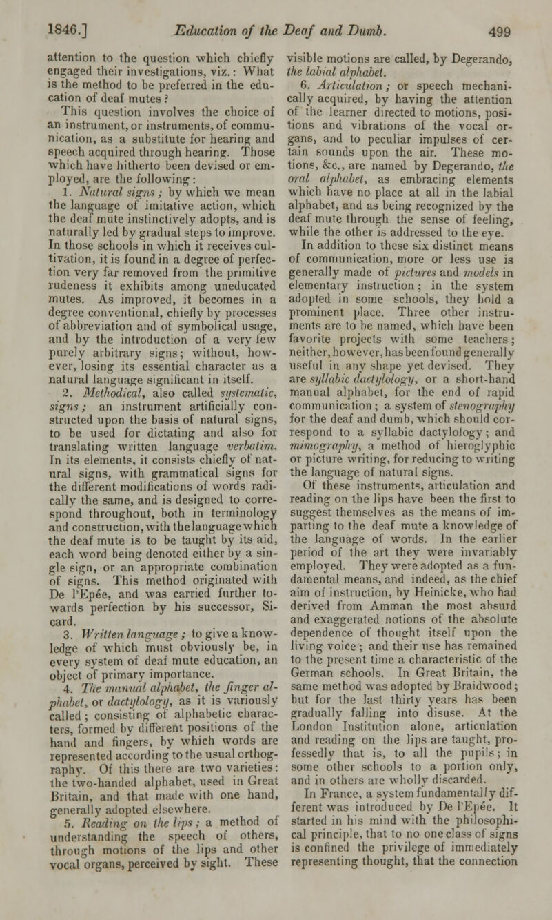 attention to the question which chiefly engaged their investigations, viz.: What is the method to be preferred in the edu- cation of deaf mutes ? This question involves the choice of an instrument, or instruments, of commu- nication, as a substitute for hearing and speech acquired through hearing. Those which have hitherto been devised or em- ployed, are the following: 1. Natural signs ; by which we mean the language of imitative action, which the deaf mute instinctively adopts, and is naturally led by gradual steps to improve. In those schools in which it receives cul- tivation, it is found in a degree of perfec- tion very far removed from the primitive rudeness it exhibits among uneducated mutes. As improved, it becomes in a degree conventional, chiefly by processes of abbreviation and of symbolical usage, and by the introduction of a very few purely arbitrary signs; without, how- ever, losing its essential character as a natural language significant in itself. 2. Methodical, also called systematic, signs; an instrument artificially con- structed upon the basis of natural signs, to be used for dictating and also for translating written language verbatim. In its elements, it consists chiefly ot nat- ural signs, with grammatical signs for the different modifications of words radi- cally the same, and is designed to corre- spond throughout, both in terminology and construction,with thelanguagewhich the deaf mute is to be taught by its aid, each word being denoted either by a sin- gle sign, or an appropriate combination of signs. This method originated with De l'Ep6e, and was carried further to- wards perfection by his successor, Si- card. 3. Written language ; to give a know- ledge of which must obviously be, in every system of deaf mute education, an object of primary importance. 4. The manual alphabet, the finger al- phabet, or dactylology, as it is variously called ; consisting of alphabetic charac- ters, formed by different positions of the hand and fingers, by which words are represented according to the usual orthog- raphy. Of this there are two varieties: the two-handed alphabet, used in Great Britain, and that made with one hand, generally adopted elsewhere. 5. Reading on the lips; a method of understanding the speech of others, through motions of the lips and other vocal organs, perceived by sight. These visible motions are called, by Degerando, the labial alphabet. 6. Articulation; or speech mechani- cally acquired, by having the attention of the learner directed to motions, posi- tions and vibrations of the vocal or- gans, and to peculiar impulses of cer- tain sounds upon the air. These mo- tions, &c, are named by Degerando, the oral alphabet, as embracing elements which have no place at all in the labial alphabet, and as being recognized by the deaf mute through the sense of feeling, while the other is addressed to the eye. In addition to these six distinct means of communication, more or less use is generally made of pictures and models in elementary instruction; in the system adopted in some schools, they hold a prominent place. Three other instru- ments are to be named, which have been favorite projects with some teachers; neither, however, has been found generally useful in any shape yet devised. They are syllabic dactylology, or a short-hand manual alphabet, for the end of rapid communication; a system of stenography for the deaf and dumb, which should cor- respond to a syllabic dactylology; and m/mography, a method of hieroglyphic or picture writing, for reducing to writing the language of natural signs. Of these instruments, articulation and reading on the lips have been the first to suggest themselves as the means of im- parting to the deaf mute a knowledge of the language of words. In the earlier period of the art they were invariably employed. They were adopted as a fun- damental means, and indeed, as the chief aim of instruction, by Heinicke, who had derived from Amman the most absurd and exaggerated notions of the absolute dependence of thought itself upon the living voice ; and their use has remained to the present time a characteristic of the German schools. In Great Britain, the same method was adopted by Braidwood; but for the last thirty years has been gradually falling into disuse. At the London Institution alone, articulation and reading on the lips are taught, pro- fessedly that is, to all the pupils; in some other schools to a portion only, and in others are wholly discarded. In France, a system fundamentally dif- ferent was introduced by De l'Epee. It started in his mind with the philosophi- cal principle, that to no one class of signs is confined the privilege of immediately representing thought, that the connection