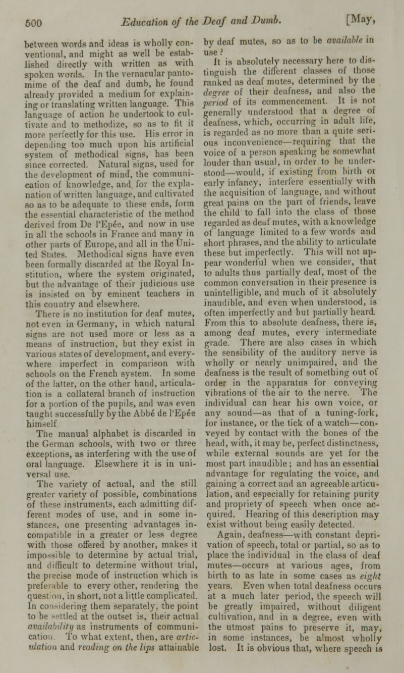 between words and ideas is wholly con- ventional, and might as well be estab- lished directly with written as with spoken words. In the vernacular panto- mime of the deaf and dumb, he found already provided a medium for explain- ing or translating written language. This language of action he undertook to cul- tivate and to methodize, so as to fit it more perfectly lor this use. His error in depending too much upon his artificial system of methodical signs, has been since corrected. Natural Signs, used for the development of mind, the communi- cation of Knowledge, and for the expla- nation of written language, and cultivated so as to be adequate to these ends, form the essential characteristic of the method derived from De I'Ep^e, and now in use in all the schools in France and many in other parts of Europe, and all in the Uni- tes. Methodical signs have even been formally discarded at the Royal In- stitution, where the system originated, but the advantage of their judicious use is in^sted on by eminent teachers in luntry and elsewhere. There is no institution for deaf mutes, not even in Germany, in which natural signs are not used more or less as a of instruction, hut they exist in various states of development, and every- where imperfect in comparison with schools on the French system. In some of the latter, on the other hand, articula- tion is a collateral branch of instruction for a portion of the pupils, and was even taught successfully by the Abbe de l'Epee himself. The manual alphabet is discarded in the German schools, with two or three exceptions, as interfering with the use of oral language. Elsewhere it is in uni- versal use. The variety of actual, and the still greater variety of possible, combinations of these instruments, each admitting dif- ferent modes of use, and in some in- stances, one presenting advantages in- compatible in a greater or less degree with those offered by another, makes it impossible to determine by actual trial, and difficult to determine without trial, the precise mode of instruction which is preferable to every other, rendering the quest on, in short, not a little complicated. In considering them separately, the point to be settled at the outset is, their actual availability as instruments of communi- cation To what extent, then, are artic- ulation and reading on the lips attainable by deaf mutes, so as to be avaduhk in use ? It is absolutely necessary here to dis- tinguish the different classes of the ranked as deaf mutes, determined by the degree of their deafness, and also the od of its commencement. It is no1 generally understood that a degree oi deafness, which, occurring in adult life, anted as no more than a quite seri- ous inconvenience requiring that the voice of a person speaking be somewhat louder than usual, in order to he under- stood—would, if existing from birth or early infancy, interfere essentially with the acquisition of language, and without great pains on the pari of friends, leave the child to (all into the- class of those regarded as deaf mutes, with a knowledge of language limited to a lew words and short phrases,and the ability to articulate these but imperfectly. This will not ap- pear wonderful when we consider, that to adults thus partially deaf, most of the common conversation in their presence is unintelligible, and much of it absolutely inaudible, and even when understood, is often imperfectly and hut partially heard. from this to absolute deafness, there is, among deaf mutes, every intermediate grade. There are also cases in which the sensibility of the auditory nerve is wholly or nearly unimpaired, and the deafness is the result of something out of order in the apparatus for conveying vibrations of the air to the nerve. The individual can hear his own voice, or any sound—as that of a tuning-fork, for instance, or the tick of a watch—con- veyed by contact with the bones of the head, with, it may be, perfect distinctness, while external sounds are yet for the most part inaudible ; and has an essential advantage for regulating the voice, and gaining a correct and an agreeable articu- lation, and especially for retaining purity and propriety of speech when once ac- quired. Hearing of this description may exist without being easily detected. Again, deafness—with constant depri- vation of speech, total or partial, so as to place the individual in the class of deaf mutes—occurs at various ages, from birth to as late in some cases as ci^ht years. Even when total deafness occurs at a much later period, the speech will be greatly impaired, without diligent cultivation, and in a degree, even with the utmost pains to preserve it, may, in some instances, be almost wholly lost. It is obvious that, where speech is