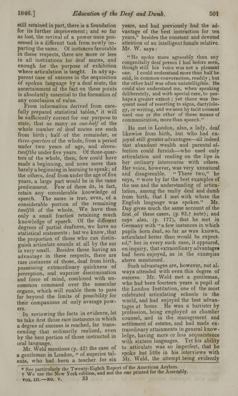 still retained in part, there is a foundation for its further improvement; and so far as lost, the revival of a power once pos- sessed is a different task from newly im- parting the same. Of instances favorable in these respects, there are more or less in all institutions for deaf mutes, and enough for the purpose of exhibition where articulation is taught. In any ap- parent case of success in the acquisition of spoken language by a deaf mute, the ascertainment of the fact on these points is absolutely essential to the formation of any conclusion of value. From information derived from care- fully prepared statistical tables,* it will be sufficiently correct for our purpose to state, that as many as one-half of the whole number of deaf mutes are such from birth ; half of the remainder, or three-quarters of the whole, from a period under two years of age, and eleven- twelfths under five years. Of three-quar- ters of the whole, then, few could have made a beginning, and none more than years, and had previously had the ad- vantage of the best instruction for ten years, besides the constant and devoted attention of an intelligent female relative. Mr. W. says: He spoke more agreeably than any congenitally deaf person I had before seen, though still his voice was not a pleasant one. I could understand more than half he said, in common conversation, readily ; but the other half was often unintelligible. He could also understand me, when speaking deliberately, and with special care, to per- haps a greater extent ; yet there was fre- quent need of resorting to signs, dactylolo- gy, or writing, and we soon by tacit consent used one or the other of these means of communication, more than speech. He met in London, also, a lady, deaf likewi.se from birth, but who had en- joyed still greater ad vantages—all indeed that abundant wealth and parental af- fection could furnish—who used only articulation and reading on the lips in her ordinary intercourse with others. barely a beginning in learning to speak; of Her voice, however, was very unnatural the others, deaf from under the age of five and disagreeable years, a large part would be in the same predicament. Few of these do, in fact, retain any considerable knowledge of speech. The same is true, even, of a considerable portion of the remaining twelfth of the whole. We have thus only a small fraction retaining much knowledge of speech. Of the different These two, he says,  were by far the best examples of the use and the understanding of articu- lation, among the really deaf and dumb from birth, that I met with where the English language was spoken. Mr. Day gives much the same account of the first of these cases, (p. 92,f note); and says also, (p. 177), that he met in decrees of partial deafness, we have no Germany with  a few instances in which statistical statements ; but we know, that the proportion of those who can distin- guish articulate sounds at all by the ear is very small. Besides those having an advantage in tlle?e respects, there are rare instances of those, deaf from birth, possessing extraordinary quickness of perception, and superior discrimination and force of mind, combined with un- common command over the muscular organs, which will enable them to pass far beyond the limits of possibility for their companions of only average pow- ers. In reviewing the facts in evidence, let us take first those rare instances in which a degree of success is reached, far trans- cending that ordinarily realized, even by the best portion of those instructed in oral language. Mr. Weld mentions (p. 42) the case of a gentleman in London,  of superior tal- ents, who had been a teacher for six pupils born deaf, so far as was known, articulated better than would be expect- ed, but in every such case, it appeared, on inquiry, that extraordinary advantages had been enjoyed, as in the examples above mentioned. Such advantages are, however, not al- ways attended with even this degree of success. Mr. Weld met a gentleman, who had been fourteen years a pupil of the London Institution, one of the most celebrated articulating schools in the world, and had enjoyed the best advan- tages at home. He was a barrister by profession, being employed as chamber counsel, and in the management and settlement of estates, and had made ex- traordinary attainments in general know- ledge, having more or less acquaintance with sixteen languages. Yet his ability to articulate was so imperfect, that he spoke but little in his interviews with Mr. Weld, the attempt being evidently * See particularly the Twenty-Eighth Report of the American Asylum. f We use the New York edition, and not the one printed for the Assembly. VOL. III.—NO. V. 33