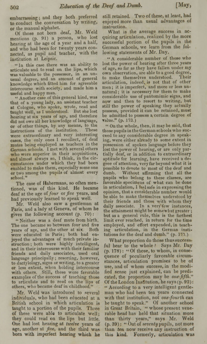 embarrassing;; and they both preferred to conduct the conversation by writing, or the manual alphabet. Of those not born deaf, Mr. Weld mentions (p. 91) a person, who lost hearing at the age of a year and a half, and who had been for twenty years con- nected, as pupil and teacher, with the institution at Leipsic.  In this case there was an ability to articulate and to read on the lips, which was valuable to the possessor, in an un- usual degree, and an amount of general knowledge which fitted him for agreeable intercourse with society, and made him a useful and happy man.  Another case of this general kind, was that of a young lady, an assistant teacher at Cologne, who spoke, wrote, read and taught well, as I understood. But she lost hearing at six years of age, and therefore did not owe all her knowledge of language, Or of other things, by any means, to the instructions of the institution. These were extraordinary and very interesting cases, the only ones I recollect, of deaf mutes being employed as teachers in the German schools. 1 met with several others who were superior in their acquisitions, and almost always so, I think, in the cir- cumstances under which they had been enabled to make them, especially some one or two among the pupils of almost every school. The case of Habermaas, so often men- tioned, was of this kind. He became deaf at the age of/our or five years, and had previously learned to speak well. Mr. Weld also saw a gentleman at Paris, and a lady at Geneva, of whom he gives the following account (p. 70): Neither was a deaf mute from birth. The one became so between four and five years of age, and the other at six. Both were educated in Paris; both had en- joyed the advantages of much private in- struction ; both were highly intelligent, and in their intercourse with their familiar friends and daily associates, used oral language principally; resorting, however, to dactylology, signs or writing, to a greater or less extent, when holding intercourse with others. Still, these were favorable examples of the success of teaching those to articulate and to read on the lips of others, who became deaf in childhood. Mr. Weld was introduced to several individuals, who had been educated at a British school in which articulation is taught to a portion of the pupils. Three of these were able to articulate well; they could read on the lips but little. One had lost hearing at twelve years of age, another at five, and the third was born with imperfect hearing which he still retained. Two of these, at least, had enjoyed more than usual advantages of instruction. What is the average success in ac- quiring articulation, realized by the more successful portion of the pupils in the German schools, we learn from the fol- lowing statements of Mr. Day.  A considerable number of those who lost the power of hearing after three years of age, so far as they have fallen under my own observation, are able to a good degree, to make themselves understood. Their articulation, indeed, is not that of other men; it is imperfect, and more or less un- natural ; it is necessary for them to make considerable use of pantomimic signs, and now and then to resort to writing, but still the power of speaking they actually possess, provided it can be retained, must be admitted to possess a certain degree of value. (p. 173.)  On the whole, then, it maybe said, that those, pupils in the German schools who suc- ceed to any considerable degree in speak- ing, were either already to some extent in possession of spoken language before they lost the power of hearing, or are only par- tially deaf, or in addition to extraordinary aptitude for learning, have received a de- gree of attention, very far beyond what it is possible to devote to most of the deaf and dumb. Without affirming that all the pupils who belong to these classes, are favorable specimens of what can be done in articulation, I fee.lsafe in expressing the opinion, that a considerable number would be able to make themselves understood by their friends and those with whom they daily associate. In a very'few instances, the attainment might be somewhat greater ; but as a general rule, this is the farthest limit ever reached, in return for the time employed, and effort expended, in teach- ing articulation, in the German insti- tutions for the deaf and dumb. (p. 171.) What proportion do those thus success- ful bear to the whole ? Says Mr. Day (p. 178):  Of those, to whom, in conse- quence of peculiarly favorable circum- stances, articulation promises to be of use, and of whom success, in the modi- fied sense just explained, can be predi- cated, the proportion may be one-fifth:' Of the London Institution, he says (p. 92):  According to a very intelligent gentle- man who had been ten years connected with that institution, not one-fourth can be taught to speak. Of another school in Great Brilain,  whose present vene- rable head has held that situation more than thirty years, says Mr. Weld (p. 39):  Out of seventy pupils, not more than ten now receive any instruction of this kind. Formerly, articulation was