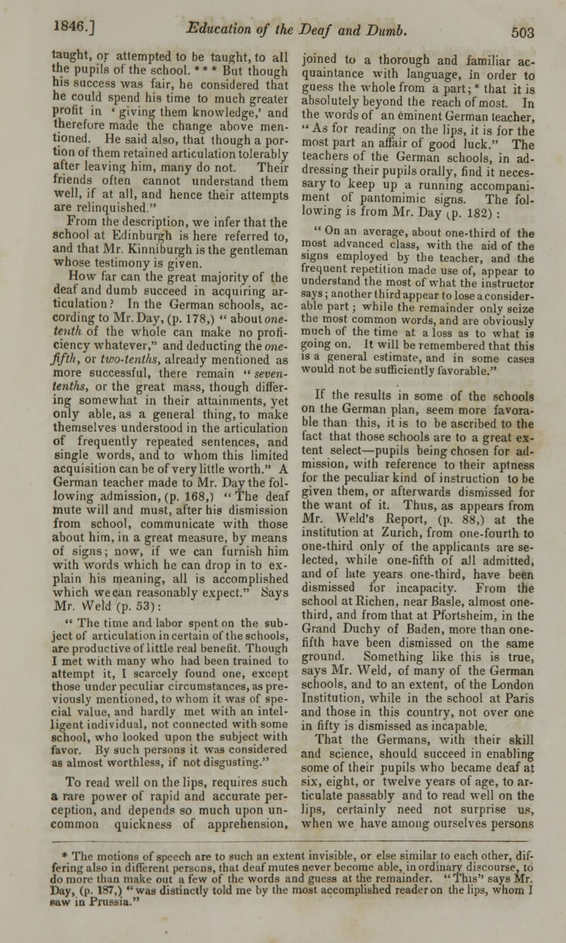 taught, or attempted to be taught, to all the pupils of the school. * * * But though his success was fair, he considered that he could spend his time to much greater profit in ' giving them knowledge,' and therefore made the change above men- tioned. He said also, that though a por- tion of them retained articulation tolerably after leaving him, many do not. Their friends often cannot understand them well, if at all, and hence their attempts are relinquished. From the description, we infer that the school at Edinburgh is here referred to, and that Mr. Kinniburgh is the gentleman whose testimony is given. How far can the great majority of the deaf and dumb succeed in acquiring ar- ticulation? In the German schools, ac- cording to Mr. Day, (p. 178,)  about one- tenth of the whole can make no profi- ciency whatever, and deducting the one- fifth, or two-tenths, already mentioned as more successful, there remain  seven- tenths, or the great mass, though differ- ing somewhat in their attainments, yet only able, as a general thing, to make themselves understood in the articulation of frequently repeated sentences, and single words, and to whom this limited acquisition can be of very little worth. A German teacher made to Mr. Day the fol- lowing admission, (p. 168,) The deaf mute will and must, after his dismission from Bchool, communicate with those about him, in a great measure, by means of signs; now, if we can furnish him with words which he can drop in to ex- plain his meaning, all is accomplished which we can reasonably expect. Says Mr. Weld (p. 53):  The time and labor spent on the sub- ject of articulation in certain of the schools, are productive of little real benefit. Though I met with many who had been trained to attempt it, I scarcely found one, except those under peculiar circumstances, as pre- viously mentioned, to whom it was of spe- cial value, and hardly met with an intel- ligent individual, not connected with some school, who looked upon the subject with favor. By such persons it was considered as almost worthless, if not disgusting. To read well on the lips, requires such a rare power of rapid and accurate per- ception, and depends so much upon un- common quickness of apprehension, joined to a thorough and familiar ac- quaintance with language, in order to guess the whole from a part; * that it is absolutely beyond the reach of most. In the words of an eminent German teacher,  As for reading on the lips, it is for the most part an affair of good luck. The teachers of the German schools, in ad- dressing their pupils orally, find it neces- sary to keep up a running accompani- ment of pantomimic signs. The fol- lowing is from Mr. Day ^p. 182) :  On an average, about one-third of the most advanced class, with the aid of the signs employed by the teacher, and the frequent repetition made use of, appear to understand the most of what the instructor says; another third appear to lose a consider- able part; while the remainder only seize the most common words, and are obviously much of the time at a loss as to what is going on. It will be remembered that this is a general estimate, and in some cases would not be sufficiently favorable. If the results in some of the schools on the German plan, seem more favora- ble than this, it is to be ascribed to the fact that those schools are to a great ex- tent select—pupils being chosen for ad- mission, with reference to their aptness for the peculiar kind of instruction to be given them, or afterwards dismissed for the want of it. Thus, as appears from Mr. Weld's Report, (p. 88,) at the institution at Zurich, from one-fourth to one-third only of the applicants are se- lected, while one-fifth of all admitted, and of late years one-third, have been dismissed for incapacity. From the school at Richen, near Basle, almost one- third, and from that at Pfortsheim, in the Grand Duchy of Baden, more than one- fifth have been dismissed on the same ground. Something like this is true, says Mr. Weld, of many of the German schools, and to an extent, of the London Institution, while in the school at Paris and those in this country, not over one in fifty is dismissed as incapable. That the Germans, with their skill and science, should succeed in enabling some of their pupils who became deaf at six, eight, or twelve years of age, to ar- ticulate passably and to read well on the lips, certainly need not surprise us, when we have among ourselves persons * The motions of speech are to such an extent invisible, or else similar to each other, dif- fering also in different persons, that deaf mules never become able, inordinary discourse, to do more than make out a few of the words and guess at the remainder.  This says Mr. Day, (p. 187,) was distinctly told me by the most accomplished reader on the lips, whom I saw in Prussia.