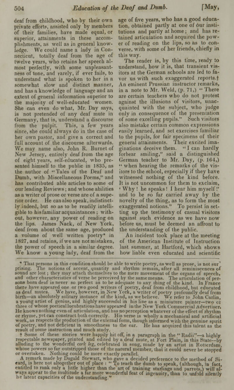 deaf from childhood, who by their own private efforts, assisted only by members of their families, have made equal, or superior, attainments in these accom- plishments, as well as in general know- ledge. We could name a lady in Con- necticut, totally deaf from the age of twelve years, who retains her speech al- most perfectly, with some unpleasant- ness of tone, and rarely, if ever fails, to understand what is spoken to her in a somewhat slow and distinct manner, and has a knowledge of language and an extent of general information superior to the majority of well-educated women. She can even do what, Mr. Day says, is not pretended of any deaf mute in Germany, that is, understand a discourse from the pulpit. This, a few years since, she could always do in the case of her own pastor, and give a correct and full account of the discourse afterwards. We may name also, John R. Burnet of New Jersey, entirely deal from the age of eight years, self-educated, who pre- sented himself to the public in 1835, as the author of Tales of the Deal and Dumb, with Miscellaneous Poems, and has contributed able articles to some of our leading Reviews; and whose abilities as a writer of prose or verse are of a supe- rior order. He can also speak, indistinct- ly indeed, but so as 10 be readily intelli- gible to his familiar acquaintances ; with- out, however, any power of reading on the lips. James Nack, of New York, deaf from about the same age, produced a volume of well written poetry* in 1827, and retains, il we are notmistaken, the power of speech in a similar degree. We know a young lady, deaf from the age of five years, who has a good educa- tion, obtained partly at one of Our insti- tutions and partly at home; and has re- tained articulation and acquired the pow- er of reading on the lips, so as to con- verse, with some of her friends, chiefly in this way. The reader is, by this time, ready to understand, how it is, that transient vis- itors at the German schools are led to fa- vor us with such exaggerated reports.t An eminent Prussiai; instructor remarks, in a note to Mr. Weld, (p. 71,)  There are certain teachers who do not protest against the illusions of visitors, unac- quainted with the subject, who judge only in consequence of tlie presentation of some excelling pupils. Such visitors also mistake certain common expressions easily learned, and set exercises lainiliar to the pupils, for fair specimens of their general attainments. Their excited ima- ginations deceive them.  I can hardly forbear smiling, said a distinguished German teacher to Mr. Day, (p. 164,)  when hearing the remarks of the vis- itors to the school, especially if they have witnessed nothing of the kind before. It is not uncommon for them to exclaim, ' Why ! he speaks! I hear him myself!' and to be so far carried away by the novelty of the thing, as to form the most exaggerated notions. To persist in set- ting up the testimony of casual visitors against such evidence as we have now before us, must be deemed an affront to the understanding of the public. An incident took place at the meeting of the American Institute of Instruction last summer, at Hartford, which shows how liable even educated and scientific * That persons in this condition should be able to write poetry, as well as prose, is not sur' prising. The notions of accent, quantity and rhythm remain, after nil reminiscences of sound are lost; they may attach themselves to the mere movement of the organs of speech, and other characteristics of verse be perceived by the same means. The articulation <>l per- sons born deaf is never so perfect as to be adequate to any thing of the kind. In France there have appeared one or two good writers of poetry, deaf from childhood, but educated as deaf mutes. We have, however, in New York, a writer of poetry profoundly d« birth—an absolutely solitary instance of the kind, as webelieve. We refer to John < 'ailm. a young artist of genius, and highly successful in his line as a miniature painter—two or three of whose poetical lucubrations have appeared inthe New York Commercial Advertiser. He knows nothing even of articulation, and has no perception whatever of the effect of rhythm or rhyme, yet can construct both correctly. His verse is wholly a mechanical and artificial work, as respects thenroduclion of the external form, though informed with the genuine spirit of poetry, and not deficient in smoothness to the ear. He has acquired this talent as the result of some instruction and much study. t Some of these stories were happily hit off, in a paragraph in the  Radii—a highly respectable newspaper, printed and edited by a deaf mute, at Fort Plain, in this Slate—by alluding to the wonderful cork leg, celebrated in song, made by an artist in Rotterdam, whose powers so far outstripped those of the natural member, that it could never be stopped or overtaken. Nothing could be more exactly parallel. A remark made by Dugald Stewart, who gave a decided preference to the method of Si- eard. is here not altogether out of place :  To teach the dumb to speak, (although, in fact, entitled to rank only a little higher than the art of training starlings and parrots,) will al- ways appear to the multitude a far more wonderful feat of ingenuity, than to unfold silently he latent capacities of the understanding.