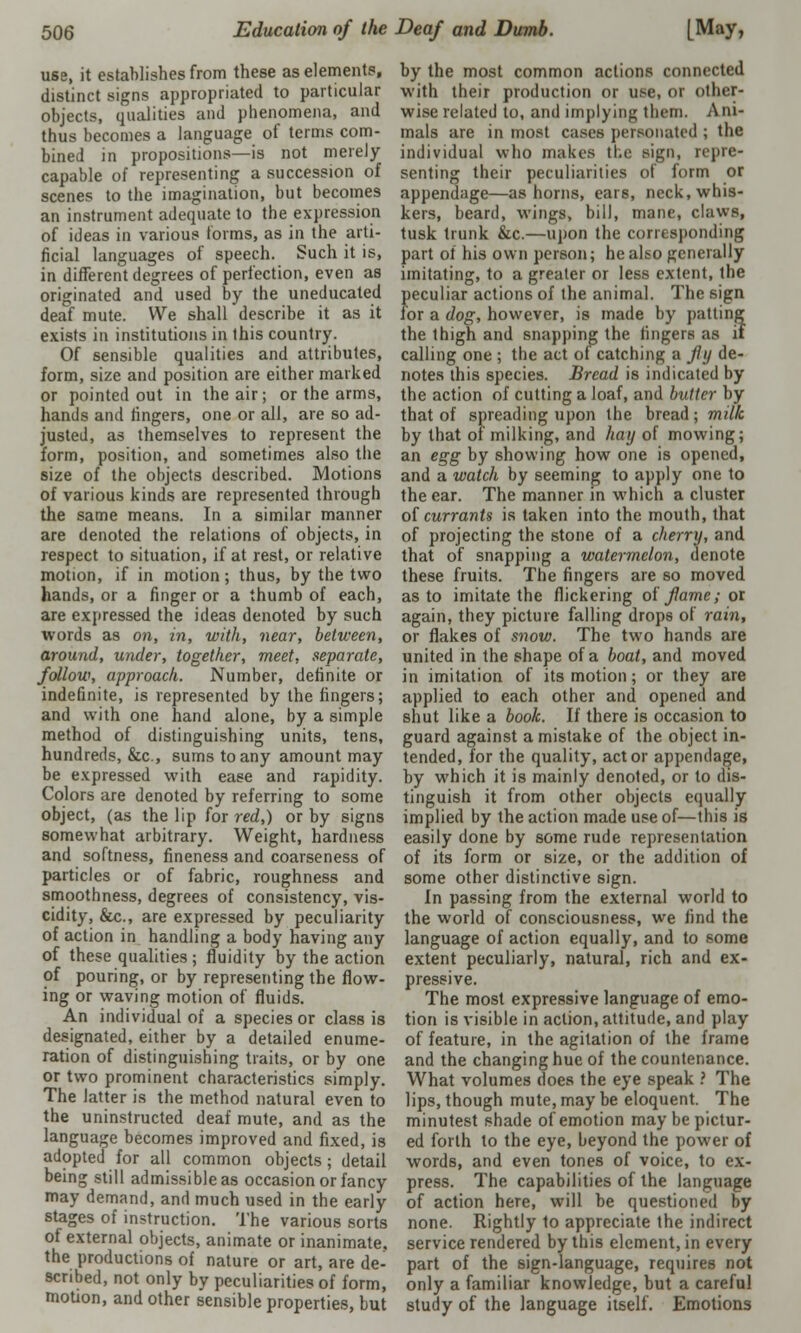 use, it establishes from these as elements, distinct signs appropriated to particular objects, qualities and phenomena, and thus becomes a language of terms com- bined in propositions—is not merely- capable of representing a succession of scenes to the imagination, but becomes an instrument adequate to the expression of ideas in various forms, as in the arti- ficial languages of speech. Such it is, in different degrees of perfection, even as originated and used by the uneducated deaf mute. We shall describe it as it exists in institutions in this country. Of sensible qualities and attributes, form, size and position are either marked or pointed out in the air; or the arms, hands and fingers, one or all, are so ad- justed, as themselves to represent the form, position, and sometimes also the size of the objects described. Motions of various kinds are represented through the same means. In a similar manner are denoted the relations of objects, in respect to situation, if at rest, or relative motion, if in motion; thus, by the two hands, or a finger or a thumb of each, are expressed the ideas denoted by such words as on, in, with, near, between, around, under, together, meet, separate, follow, approach. Number, definite or indefinite, is represented by the fingers; and with one hand alone, by a simple method of distinguishing units, tens, hundreds, &c, sums to any amount may be expressed with ease and rapidity. Colors are denoted by referring to some object, (as the lip for red,) or by signs somewhat arbitrary. Weight, hardness and softness, fineness and coarseness of particles or of fabric, roughness and smoothness, degrees of consistency, vis- cidity, &c., are expressed by peculiarity of action in handling a body having any of these qualities ; fluidity by the action of pouring, or by representing the flow- ing or waving motion of fluids. An individual of a species or class is designated, either by a detailed enume- ration of distinguishing traits, or by one or two prominent characteristics simply. The latter is the method natural even to the uninstructed deaf mute, and as the language becomes improved and fixed, is adopted for all common objects; detail being still admissible as occasion or fancy may demand, and much used in the early stages of instruction. The various sorts of external objects, animate or inanimate, the productions of nature or art, are de- scribed, not only by peculiarities of form, motion, and other sensible properties, but by the most common actions connected with their production or use, 01 Other- wise related to, and implying them. Ani- mals are in most cases personated ; the individual who makes the sign, repre- senting their peculiarities of form or appendage—as horns, ears, neck, whis- kers, beard, wings, bill, mane, claws, tusk trunk &c.—upon the corresponding part of his own person; he also generally imitating, to a greater or less extent, the peculiar actions of the animal. The sign for a dog, however, is made by patting the thigh and snapping the fingers as if calling one ; the act of catching a fly de- notes this species. Bread is indicated by the action of cutting a loaf, and butter by that of spreading upon the bread; milk by that of milking, and hay of mowing; an egg by showing how one is opened, and a watch by seeming to apply one to the ear. The manner in which a cluster of currants is taken into the mouth, that of projecting the stone of a cherry, and that of snapping a watermelon, denote these fruits. The fingers are so moved as to imitate the flickering of flame; or again, they picture falling drops of rain, or flakes of snow. The two hands are united in the shape of a boat, and moved in imitation of its motion; or they are applied to each other and opened and shut like a book. If there is occasion to guard against a mistake of the object in- tended, for the quality, actor appendage, by which it is mainly denoted, or to dis- tinguish it from other objects equally implied by the action made use of—this is easily done by some rude representation of its form or size, or the addition of some other distinctive sign. In passing from the external world to the world of consciousness, we find the language of action equally, and to some extent peculiarly, natural, rich and ex- pressive. The most expressive language of emo- tion is visible in action, attitude, and play of feature, in the agitation of the frame and the changing hue of the countenance. What volumes does the eye speak ? The lips, though mute, may be eloquent. The minutest shade of emotion may be pictur- ed forth to the eye, beyond the power of words, and even tones of voice, to ex- press. The capabilities of the language of action here, will be questioned by none. Rightly to appreciate the indirect service rendered by this element, in every part of the sign-language, requires not only a familiar knowledge, but a careful study of the language itself. Emotions