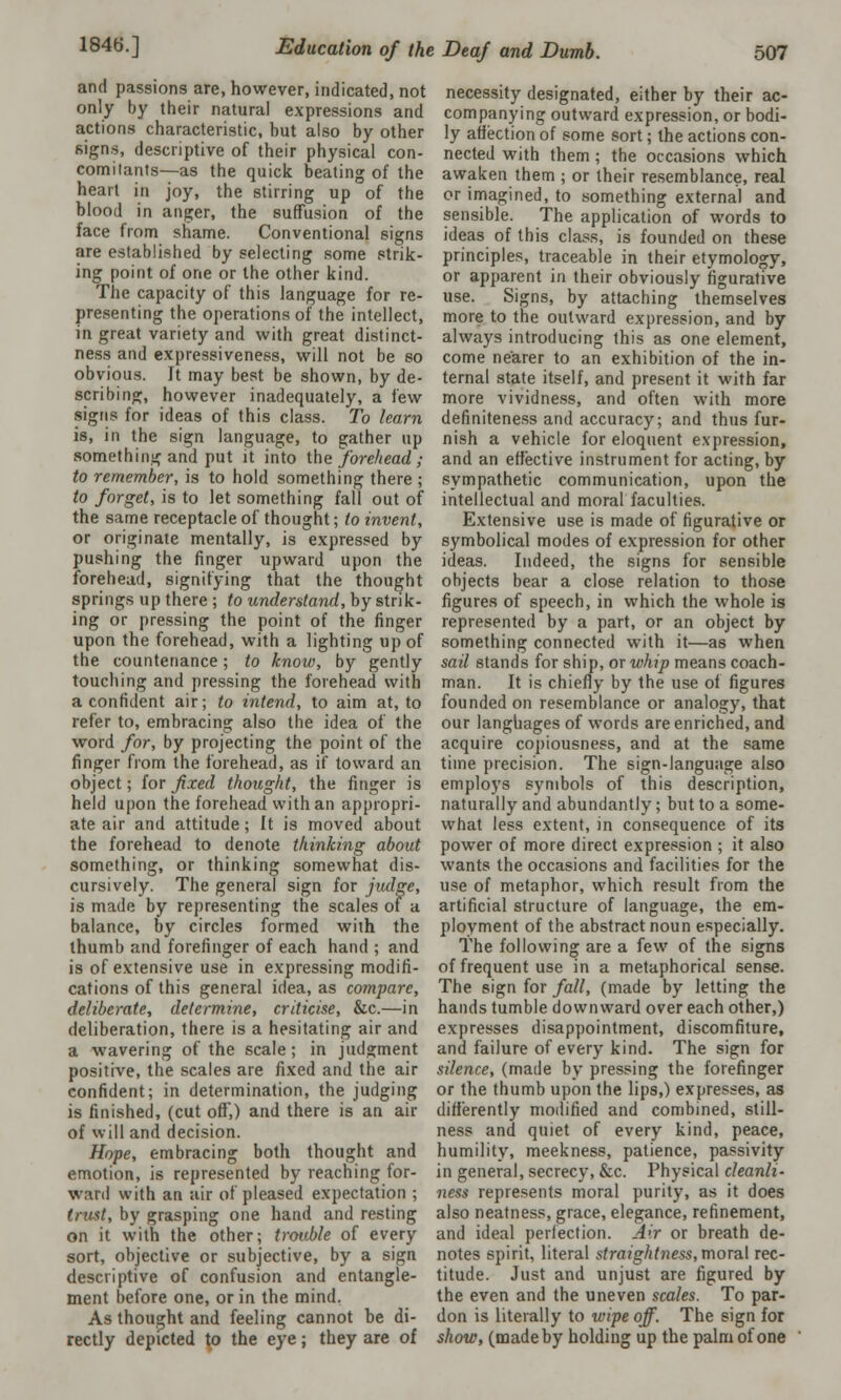 and passions are, however, indicated, not only by their natural expressions and actions characteristic, hut also by other signs, descriptive of their physical con- comitants—as the quick beating of the heart in joy, the stirring up of the blood in anger, the suffusion of the face from shame. Conventional signs are established by selecting some strik- ing point of one or the other kind. The capacity of this language for re- presenting the operations of the intellect, in great variety and with great distinct- ness and expressiveness, will not be so obvious. It may best be shown, by de- scribing, however inadequately, a few signs for ideas of this class. To learn is, in the sign language, to gather up something and put it into the forehead ; to remember, is to hold something there ; to forget, is to let something fall out of the same receptacle of thought; to invent, or originate mentally, is expressed by pushing the finger upward upon the forehead, signifying that the thought springs up there ; to understand, by strik- ing or pressing the point of the finger upon the forehead, with a lighting up of the countenance; to know, by gently touching and pressing the forehead with a confident air; to intend, to aim at, to refer to, embracing also the idea of the word for, by projecting the point of the finger from the forehead, as if toward an object; for fixed thought, the finger is held upon the forehead with an appropri- ate air and attitude; It is moved about the forehead to denote thinking about something, or thinking somewhat dis- cursively. The general sign for judge, is made by representing the scales of a balance, by circles formed with the thumb and forefinger of each hand ; and is of extensive use in expressing modifi- cations of this general idea, as compare, deliberate, determine, criticise, &c.—in deliberation, there is a hesitating air and a wavering of the scale; in judgment positive, the scales are fixed and the air confident; in determination, the judging is finished, (cut off,) and there is an air of will and decision. Hope, embracing both thought and emotion, is represented by reaching for- ward with an air of pleased expectation ; trust, by grasping one hand and resting on it with the other; trouble of every sort, objective or subjective, by a sign descriptive of confusion and entangle- ment before one, or in the mind. As thought and feeling cannot be di- rectly depicted to the eye; they are of necessity designated, either by their ac- companying outward expression, or bodi- ly affection of some sort; the actions con- nected with them ; the occasions which awaken them ; or their resemblance, real or imagined, to something external and sensible. The application of words to ideas of this class, is founded on these principles, traceable in their etymology, or apparent in their obviously figurative use. Signs, by attaching themselves more to the outward expression, and by always introducing this as one element, come nearer to an exhibition of the in- ternal state itself, and present it with far more vividness, and often with more definiteness and accuracy; and thus fur- nish a vehicle for eloquent expression, and an effective instrument for acting, by sympathetic communication, upon the intellectual and moral faculties. Extensive use is made of figurative or symbolical modes of expression for other ideas. Indeed, the signs for sensible objects bear a close relation to those figures of speech, in which the whole is represented by a part, or an object by something connected with it—as when sail stands for ship, or whip means coach- man. It is chiefly by the use of figures founded on resemblance or analogy, that our languages of words are enriched, and acquire copiousness, and at the same time precision. The sign-language also employs symbols of this description, naturally and abundantly; but to a some- what less extent, in consequence of its power of more direct expression ; it also wants the occasions and facilities for the use of metaphor, which result from the artificial structure of language, the em- ployment of the abstract noun especially. The following are a few of the signs of frequent use in a metaphorical sense. The sign for fall, (made by letting the hands tumble downward over each other,) expresses disappointment, discomfiture, and failure of every kind. The sign for silence, (made by pressing the forefinger or the thumb upon the lips,) expresses, as differently modified and combined, still- ness and quiet of every kind, peace, humility, meekness, patience, passivity in general, secrecy, &c. Physical cleanli- ness represents moral purity, as it does also neatness, grace, elegance, refinement, and ideal perfection. Air or breath de- notes spirit, literal straightness, moral rec- titude. Just and unjust are figured by the even and the uneven scales. To par- don is literally to wipe off. The sign for show, (made by holding up the palm of one