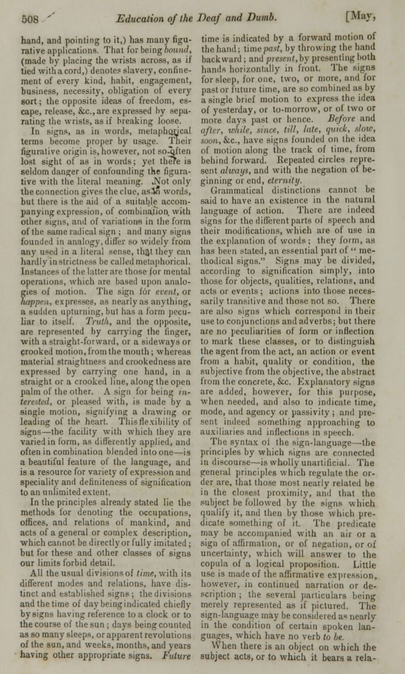 hand, and pointing to it,) has many figu- rative applications. That for being hound, (made by placing the wrists across, as if tied with a cord,) denote? slavery, confine- ment of every kind, habit, engagement, business, necessity, obligation of every sort; the opposite ideas of freedom, es- cape, release, &c.,are expressed by sepa- rating the wrists, as if breaking loose. In signs, as in words, metaphorical terms become proper by usage. Their figurative origin is, however, not so-qften lost sight of as in words; yet there is seldom danger of confounding the figura- tive with the literal meaning. .Not only the connection gives the clue, as'in words, but there is the aid of a suitable accom- panying expression, of combination with other signs, and of variations in the form of the same radical sign ; and many signs founded in analogy, differ so widely from any used in a literal sense, th;}t they can hardly in strictness be called metaphorical. Instances of the latter are those for mental operations, which are based upon analo- gies of motion. The sign lor event, or happen, expresses, as nearly as anything, a sudden upturning, but has a form pecu- liar to itself. Truth., and the opposite, are represented by carrying the finger, with a straight-forward, or a sideways or crooked motion, from the mouth; whereas material straightness and crookedness are expressed by carrying one hand, in a straight or a crooked line, along the open palm of the other. A sign for being in- terested, or pleased with, is made by a single motion, signifying a drawing or leading of the heart. This flexibility of signs—the facility with which they are varied in form, as differently applied, and often in combination blended into one—is a beautiful feature of the language, and is a resource for variety of expression and speciality and definiteness of signification to an unlimited extent. In the principles already stated lie the methods for denoting the occupations, offices, and relations of mankind, and acts of a general or complex description, which cannot be directly or fully imitated ; but for these and other classes of signs our limits forbid detail. All the usual divisions of time, with its different modes and relations, have dis- tinct and established signs; the divisions and the time of day being indicated chiefly by signs having reference to a clock or to the course of the sun ; days being counted as so many sleeps, or apparent revolutions of the sun, and weeks, months, and years having other appropriate signs. Future time is indicated by a forward motion of the hand; U\w/»isi, by throwing the hand backward ; anil present,by presenting both hands horizontally in front. The signs for sleep, for one, two, or more, and for pastor future time, are so combined as by a single brief motion to express the idea of yesterday, or to-morrow, or ol two or more days past or hence. Before and after, while, since, till, lute, quick, daw, soon, &c., have signs founded on the idea of motion along the track of time, from behind forward. Repeated circles repre- sent ahvayx, and with the negation of be- ginning or end, eternity. Grammatical distinctions cannot be said to have an existence in the natural language of action. There are indeed signs for the different parts of speech and their modifications, which arc of use in the explanation of words ; they form, as has been stated, an essential part of  me- thodical signs. Signs may be divided, according to signification simply, into those for objects, qualities, relations, and acts or events; actions into those neces- sarily transitive and those not so. There are also signs which correspond in their use to conjunctions and adverbs; but there are no peculiarities of form or inflection to mark these classes, or to distinguish the agent from the act, an action or event from a habit, quality or condition, the subjective from the objective, the abstract from the concrete, &c. Explanatory signs are added, however, for this purpose, when needed, and also to indicate time, mode, and agency or passivity ; and pre- sent indeed something approaching to auxiliaries and inflections in speech. The syntax ol the sign-language—the principles by which signs are connected in discourse—is wholly unartilicial. The general principles which regulate the or- der are. that those most nearly related be in the closest proximity, and that the subject be followed by the signs which qualify it, and then by those which pre- dicate something of it. The predicate may be accompanied with an air or a sign of affirmation, or of negation, or of uncertainty, which will answer to the copula of a logical proposition. Little use is made of the affirmative expression, however, in continued narration or de- scription ; the several particulars being merely represented as if pictured. The sign-language may be considered a« nearly in the condition of certain spoken lan- guages, which have no verb to be. When there is an object on which the subject acts, or to which it bears a rela-