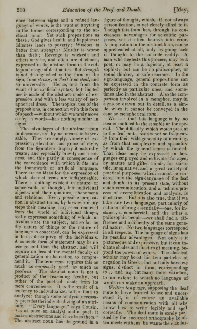 ence between signs and a refined lan- guage of words, is the want of anything in the former corresponding to the ab- stract noun. Vet such propositions as these: Cod rives health and happiness; Idleness leads to poverty; Wisdom is better than strength ; Murder is worse than theft; Revenge is wicked; and others may be, and often are of choice, expressed in the abstract form in the col- loquial usage of deaf mutes. But strength. is not distinguished in the form of the sign, from strong, or theft from steal, and so universally. Hence, and from the want of an artificial syntax, but limited use is made of the abstract mode of ex- pression, and with a less variety of met- aphorical dress. The tropical use of the prepositions, in connection with this form of speech—without which we rarely move a step in words—has nothing similar in signs. The advantages of the abstract noun in discourse, are by no means indispen- sable. They are simply, variety of ex- pression ; elevation and grace of style, from the figurative drapery it naturally wears; and especially brevity and neat- ness, and this partly in consequence of the convenience with which it fits into the framework of artificial language. There are no ideas for the expression of which abstract terms are indispensable. There is nothing existent in nature, or conceivable in thought, but individual objects, and their qualities, phenomena and relations. Every possible proposi- tion in abstract terms, by however many steps their meaning may seem removed from the world of individual things, really expresses something of which in- dividuals are the subject; and so far as the nature of things or the nature of language is concerned, can be expressed in terms descriptive of the individuals. A concrete form of statement may be no less general than the abstract, and will require no less of the mental faculty of generalization or abstraction to compre- hend it. The term man requires this as much as manhood; good, as much as goodness. The abstract noun is not a product of the reasoning faculty, but rather of the poetical—aside from its mere convenience. It is the result of a tendency to individualize, rather than to analyze; though some analysis necessa- ly precedes the individualizing of an attri- bute.  Every language, says Cousin, is at once an analyst and a poet; it makes abstractions and it realizes them. The abstract noun has its ground in a figure of thought, which, if not always personification, is yet closely allied to it. Though this form has, through its con- ciseness, advantages tor scientific pur- poses, yet it often betrays into error. A proposition in the abstract form, can be apprehended at all, only by going back in thought to the concrete reality. A man who neglects this process, may be a poet, or may be a logician, at least a sophist; but can be no philosopher, or sound thinker, or safe reasoner. In the sign-language, general propositions can be expressed in the concrete form as perfectly as particular ones, and some- times also in the abstract. Also the com- parison involved in a metaphor, may in signs be drawn out in detail, as a sim- ile, when it cannot be conveyed in the concise metaphorical form. We see that this language is by no means confined to the sensible or the spe- cial. The difficulty which words present to the deaf mute, results not so frequent- ly from their wide generality of meaning, as from that complexity and speciality by which the general sense is limited. That ideas may be expressed in lan- guages employed and cultivated forages, by mature and gifted minds, for scien- tific, imaginative, and a great variety of practical purposes, which cannot be ren- dered into the sign-language of the deaf and dumb, in its present state, without much circumlocution, and a tedious pro- cess of exemplification and analysis, is most true. But it is also true, that if we take any two languages, particularly of nations differing essentially—one, for in- stance, a commercial, and the other a philosophic people—we shall find a dif- ference and a difficulty of the same gene- ral nature. No two languages correspond in all respects. The language of signs has its peculiar advantages. Not only is it picturesque and expressive, but it can in- dicate shades and niceties of meaning, be- yond the power of words. The classical scholar may boast his two particles of negation in Greek ; but not only have we signs, distinct in form, corresponding to ou and |uw], but many more varieties, to an extent to which no language of words can make an approach. Written language, supposing the deaf mute to have learned to use and under- stand it, is of course an available means of communication with all wh>> know how to write legibly and pp<ll correctly. The deaf mute is sorely fiz- zled by the incorrect orthography be of- ten meets with, as he wants the cJae fur-