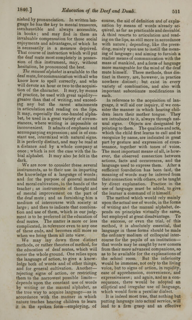 nished by pronunciation. In written lan- guage he has the key to mental treasures, inexhaustible and always accessible, in books; and may find in them an invaluable compensation tor those social enjoyments and advantages, of which he is necessarily in a measure deprived. That course of instruction which will put the deaf mute most completely in posses- sion of this instrument, may, without hesitation, be pronounced the best. The manual alphabet is available to the deaf mute, for communication with all who know how to spell correctly, and who will devote an hour or two to the acquisi- tion of the character. It may, by means of practice, be used with great rapidity— greater than that of writing, and exceed- ing any but the rarest attainments in articulation and reading on the lips. It may, especially the one-handed alpha- bet, be used in a great variety of circum- stances, where writing is impossible or inconvenient. It admits of emphasis and accompanying expression; and is of con- stant use, intermixed with natural signs. It is perfectly distinct, and may be read at a distance and by a whole company at once ; which is not the case with the la- bial alphabet. It may also be felt in the dark. We are now to consider these several instruments, as to their use in imparting the knowledge of a language of words; and for the purpose of general mental and moral cultivation, in the hands of the teacher; as instruments of thought and of mental improvement on the part of the deaf mute; and as furnishing him a medium of intercourse with society at large ; and then to indicate that combina- tion and use of them, which in our judg- ment is to be preferred in the education of deaf mutes. The matter is more or less complicated, in reference even to any one of these ends, and becomes still more so when we bring them all into view. We may lay down three distinct methods, or rather theories of method, for the education of deaf mutes, which will cover the whole ground. One relies upon the language of action, to give a know- ledge both of words and of other things, and for general cultivation. Another— rejecting signs of action, or restricting them to the narrowest possible limits— depends upon the constant use of words by writing or the manual alphabet, as the true way to acquire language—as in accordance with the manner in which nature teaches hearing children to learn it in the spoken form—employing, of course, the aid of definition and of expla- nation by means of words already ac- quired, as far as practicable and desirable. A third resorts to articulation and read- ing on the lips, as still more in accordance with nature; depending, like the prece- ding, mainly upon use to instill the mean- ing of language ; and aiming to furnish a readier means of communication with the mass of mankind, and a form of language more manageable for the mind of the deaf mute himself. These methods, thus dis- tinct in theory, are, however, in practice nowhere distinct; but exist in every variety of combination, and also with important subordinate modifications in each. In reference to the acquisition of lan- guage, it will aid our inquiry, if we con- sider the manner in which hearing chil- dren learn their mother tongue. They are introduced to it, always through nat- ural signs. Objects are designated by pointing to them. The qualities and acts, which the child first learns to call and to recognize by name, are indicated in great part by gesture and expression of coun- tenance, together with tones of voice. The most important means of all, is how- ever, the observed connection between actions, facts and occurrences, and the language used to express them. After a sufficient foundation has been laid, the meaning of words may be inferred from their connection with others, or be taught by direct explanation. Practice in the use of language must be added, to give the learner a command of it himself. The method which would rely mainly upon the actual use of words, in the forms of writing and the manual alphabet, de- pends on principles virtually the same, but employed at great disadvantage. To the success, or even the trial, of this method, it is absolutely essential, that language in these forms should be made the ordinary medium of colloquial inter- course for the pupils of an institution— that words may be caught by new comers from their more advanced companions, so as to be available for the explanations of the school room. But the inferiority would be immense, not only to the living voice, but to signs of action, in rapidity, ease of apprehension, convenience, and expressiveness; and again, and as a con- sequence, there would be adopted an elliptical and irregular use of language, which would form a peculiar dialect. It is indeed most true, that nothing but putting language into actual service, will lead to a firm grasp and an effective