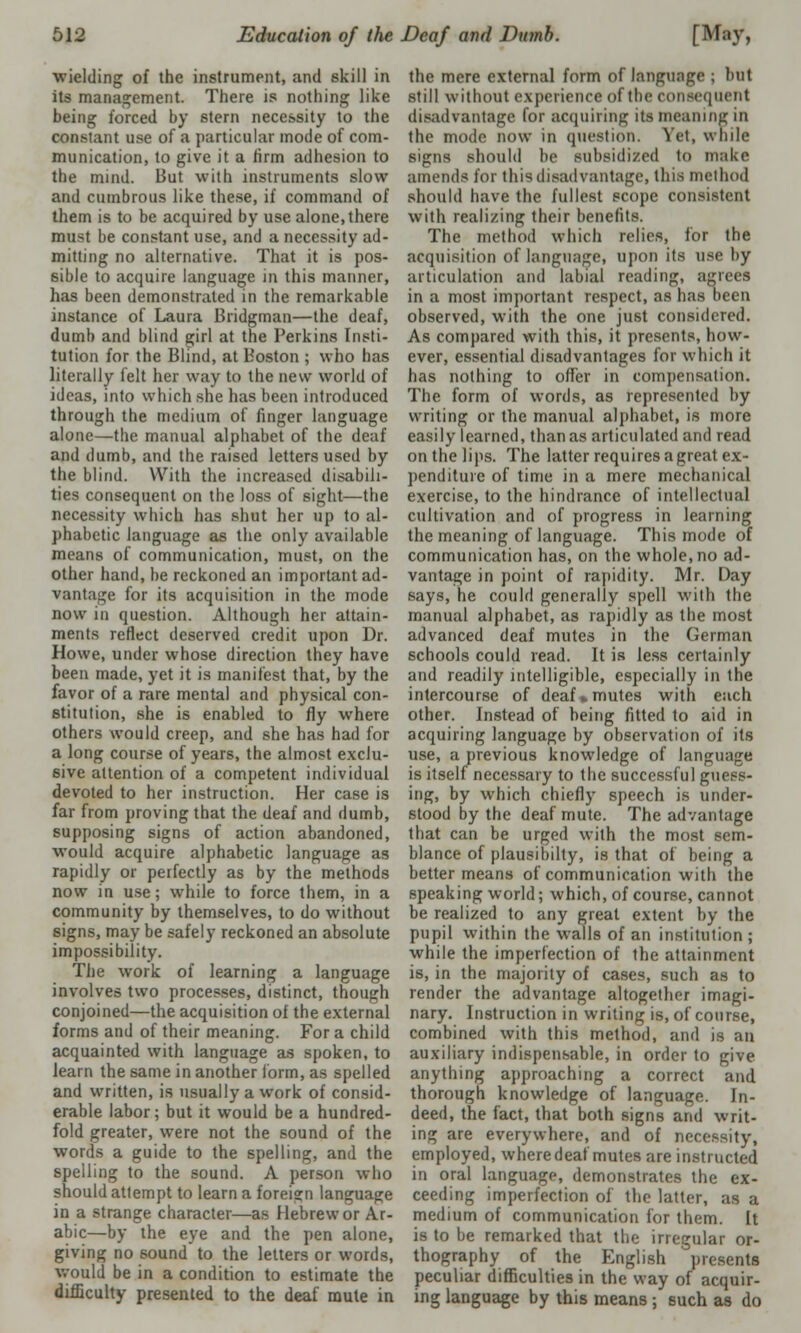 wielding of the instrument, and skill in its management. There is nothing like being forced by stern necessity to the constant use of a particular mode of com- munication, to give it a firm adhesion to the mind. But with instruments slow and cumbrous like these, if command of them is to be acquired by use alone,there must be constant use, and a necessity ad- mitting no alternative. That it is pos- sible to acquire language in this manner, has been demonstrated in the remarkable instance of Laura Bridgman—the deaf, dumb and blind girl at the Perkins Insti- tution for the Blind, at Boston ; who has literally felt her way to the new world of ideas, into which she has been introduced through the medium of finger language alone—the manual alphabet of the deaf and dumb, and the raised letters used by the blind. With the increased disabili- ties consequent on the loss of sight—the necessity which has shut her up to al- phabetic language as the only available means of communication, must, on the other hand, be reckoned an important ad- vantage for its acquisition in the mode now in question. Although her attain- ments reflect deserved credit upon Dr. Howe, under whose direction they have been made, yet it is manifest that, by the favor of a rare mental and physical con- stitution, she is enabled to fly where others would creep, and she has had for a long course of years, the almost exclu- sive attention of a competent individual devoted to her instruction. Her case is far from proving that the deaf and dumb, supposing signs of action abandoned, would acquire alphabetic language as rapidly or perfectly as by the methods now in use; while to force them, in a community by themselves, to do without signs, may be safely reckoned an absolute impossibility. The work of learning a language involves two processes, distinct, though conjoined—the acquisition of the external forms and of their meaning. For a child acquainted with language as spoken, to learn the same in another form, as spelled and written, is usually a work of consid- erable labor; but it would be a hundred- fold greater, were not the sound of the words a guide to the spelling, and the spelling to the sound. A person who should attempt to learn a foreign language in a strange character—as Hebrew or Ar- abic—by the eye and the pen alone, giving no sound to the letters or words, would be in a condition to estimate the difficulty presented to the deaf mute in the mere external form of language ; but still without experience of the consequent disadvantage for acquiring its meaning in the mode now in question. ret, while signs should be subsidized to make amends for this disadvantage, this method should have the fullest scope consistent with realizing their benefits. The method which relies, for the acquisition of language, upon its use by articulation and labial reading, agrees in a most important respect, as has been observed, with the one just considered. As compared with this, it presents, how- ever, essential disadvantages for which it has nothing to offer in compensation. The form of words, as represented by writing or the manual alphabet, is more easily learned, than as articulated and read on the lips. The latter requires a great ex- penditure of time in a mere mechanical exercise, to the hindrance of intellectual cultivation and of progress in learning the meaning of language. This mode of communication has, on the whole.no ad- vantage in point of rapidity. Mr. Day says, he could generally spell with the manual alphabet, as rapidly as the most advanced deaf mutes in the German schools could read. It is less certainly and readily intelligible, especially in the intercourse of deaf»mutes with each other. Instead of being fitted to aid in acquiring language by observation of its use, a previous knowledge of language is itself necessary to the successful guess- ing, by which chiefly speech is under- stood by the deaf mute. The advantage that can be urged with the most sem- blance of plausibilty, is that of being a better means of communication with the speaking world; which, of course, cannot be realized to any great extent by the pupil within the walls of an institution ; while the imperfection of the attainment is, in the majority of cases, such as to render the advantage altogether imagi- nary. Instruction in writing is, of course, combined with this method, and is an auxiliary indispensable, in order to give anything approaching a correct and thorough knowledge of language. In- deed, the fact, that both signs and writ- ing are everywhere, and of necessity, employed, where deaf mutes are instructed in oral language, demonstrates the ex- ceeding imperfection of the latter, as a medium of communication for them. It is to be remarked that the irregular or- thography of the English presents peculiar difficulties in the way of acquir- ing language by this means ; such as do