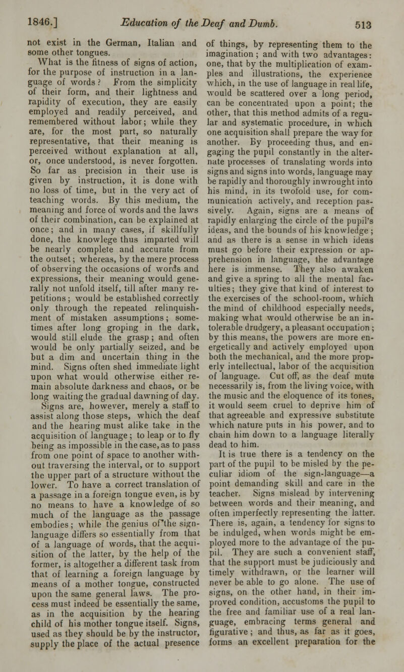 not exist in the German, Italian and some other tongues. What is the fitness of signs of action, for the purpose of instruction in a lan- guage of words ? From the simplicity of their form, and their lightness and rapidity of execution, they are easily employed and readily perceived, and remembered without labor; while they are, for the most part, so naturally representative, that their meaning is perceived without explanation at all, or, once understood, is never forgotten. So far as precision in their use is given by instruction, it is done with no loss of time, but in the very act of teaching words. By this medium, the meaning and force of words and the laws of their combination, can be explained at once; and in many cases, if skillfully done, the knowlege thus imparted will be nearly complete and accurate from the outset; whereas, by the mere process of observing the occasions of words and expressions, their meaning would gene- rally not unfold itself, till after many re- petitions ; would be established correctly only through the repeated relinquish- ment of mistaken assumptions; some- times after long groping in the dark, would still elude the grasp; and often would be only partially seized, and be but a dim and uncertain thing in the mind. Signs often shed immediate light upon what would otherwise either re- main absolute darkness and chaos, or be long waiting the gradual dawning of day. Signs are, however, merely a staff to assist along those steps, which the deaf and the hearing must alike take in the acquisition of language ; to leap or to fly being as impossible in the case, as to pass from one point of space to another with- out traversing the interval, or to support the upper part of a structure without the lower. To have a correct translation of a passage in a foreign tongue even, is by no means to have a knowledge of so much of the language as the passage embodies; while the genius oflhe sign- language differs so essentially from that of a language of words, that the acqui- sition of the latter, by the help of the former, is altogether a different task from that of learning a foreign language by means of a mother tongue, constructed upon the same general laws. The pro- cess must indeed be essentially the same, as in the acquisition by the hearing child of his mother tongue itself. Signs, used as they should be by the instructor, supply the place of the actual presence of things, by representing them to the imagination; and with two advantages: one, that by the multiplication of exam- ples and illustrations, the experience which, in the use of language in real life, would be scattered over a long period, can be concentrated upon a point; the other, that this method admits of a regu- lar and systematic procedure, in which one acquisition shall prepare the way for another. By proceeding thus, and en- gaging the pupil constantly in the alter- nate processes of translating words into signs and signs into words, language may be rapidly and thoroughly inwrought into his mind, in its twofold use, for com- munication actively, and reception pas- sively. Again, signs are a means of rapidly enlarging the circle of the pupil's ideas, and the bounds of his knowledge ; and as there is a sense in which ideas must go before their expression or ap- prehension in language, the advantage here is immense. They also awaken and give a spring to all the mental fac- ulties; they give that kind of interest to the exercises of the school-room, which the mind of childhood especially needs, making what would otherwise be an in- tolerable drudgery, a pleasant occupation ; by this means, the powers are more en- ergetically and actively employed upon both the mechanical, and the more prop- erly intellectual, labor of the acquisition of language. Cut off, as the deaf mute necessarily is, from the living voice, with the music and the eloquence of its tones, it would seem cruel to deprive him of that agreeable and expressive substitute which nature puts in his power, and to chain him down to a language literally dead to him. It is true there is a tendency on the part of the pupil to be misled by the pe- culiar idiom of the sign-language—a point demanding skill and care in the teacher. Signs mislead by intervening between words and their meaning, and often imperfectly representing the latter. There is, again, a tendency for signs to be indulged, when words might be em- ployed more to the advantage of the pu- pil. They are such a convenient staff, that the support must be judiciously and timely withdrawn, or the learner will never be able to go alone. The use of signs, on the other hand, in their im- proved condition, accustoms the pupil to the free and familiar use of a real lan- guage, embracing terms general and figurative ; and thus, as far as it goes, forms an excellent preparation for the