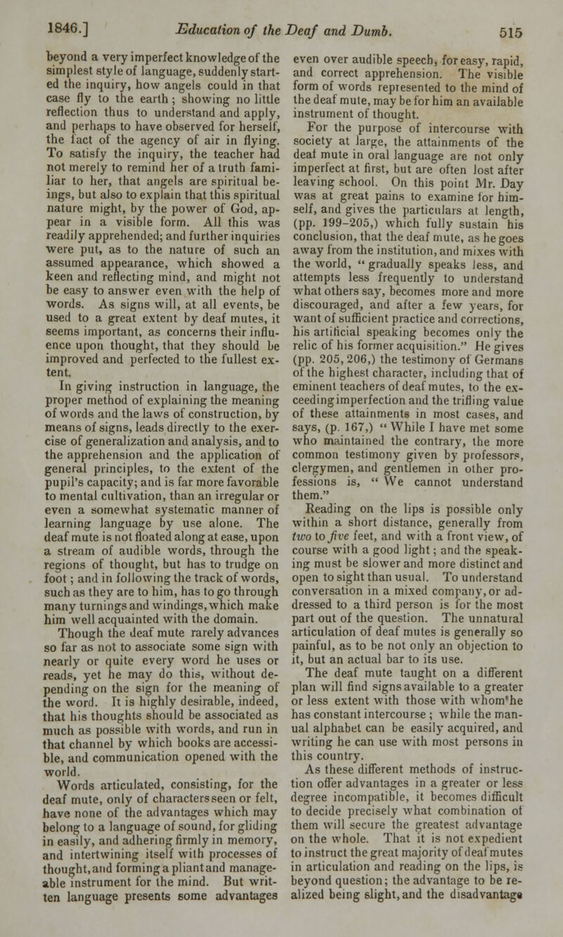 beyond a very imperfect knowledge of the simplest style of language, suddenly start- ed the inquiry, how angels could in that case fly to the earth ; showing no little reflection thus to understand and apply, and perhaps to have observed for herself, the fact of the agency of air in flying. To satisfy the inquiry, the teacher had not merely to remind her of a truth fami- liar to her, that angels are spiritual be- ings, but also to explain that this spiritual nature might, by the power of God, ap- pear in a visible form. All this was readily apprehended; and further inquiries were put, as to the nature of such an assumed appearance, which showed a keen and reflecting mind, and might not he easy to answer even with the help of words. As signs will, at all events, be used to a great extent by deaf mutes, it eeems important, as concerns their influ- ence upon thought, that they should be improved and perfected to the fullest ex- tent. In giving instruction in language, the proper method of explaining the meaning of words and the laws of construction, by means of signs, leads directly to the exer- cise of generalization and analysis, and to the apprehension and the application of general principles, to the extent of the pupil's capacity; and is far more favorable to mental cultivation, than an irregular or even a somewhat systematic manner of learning language by use alone. The deaf mute is not floated along at ease, upon a stream of audible words, through the regions of thought, but has to trudge on foot; and in following the track of words, such as they are to him, has to go through many turnings and windings, which make him well acquainted with the domain. Though the deaf mute rarely advances so far as not to associate some sign with nearly or quite every word he uses or reads, yet he may do this, without de- pending on the sign for the meaning of the word. It is highly desirable, indeed, that his thoughts should be associated as much as possible with words, and run in that channel by which books are accessi- ble, and communication opened with the world. Words articulated, consisting, for the deaf mute, only of characters seen or felt, have none of the advantages which may belong to a language of sound, for gliding in easily, and adhering firmly in memory, and intertwining itself with processes of thought, and forming a pliant and manage- able instrument for the mind. But writ- ten language presents Borne advantages even over audible speech, for easy, rapid, and correct apprehension. The visible form of words represented to the mind of the deaf mute, may be for him an available instrument of thought. For the purpose of intercourse with society at large, the attainments of the deaf mute in oral language are not only imperfect at first, but are often lost after leaving school. On this point Mr. Day was at great pains to examine for him- self, and gives the particulars at length, (pp. 199-205,) which fully sustain his conclusion, that the deaf mute, as he goes away from the institution, and mixes with the world,  gradually speaks Jess, and attempts less frequently to understand what others say, becomes more and more discouraged, and after a few years, for want of sufficient practice and corrections, his artificial speaking becomes only the relic of his former acquisition. He gives (pp. 205, 206,) the testimony of Germans of the highest character, including that of eminent teachers of deaf mutes, to the ex- ceeding imperfection and the trifling value of these attainments in most cases, and says, (p. 167,)  While I have met some who maintained the contrary, the more common testimony given by professors, clergymen, and gentlemen in other pro- fessions is,  We cannot understand them. Reading on the lips is possible only within a short distance, generally from two to Jive feet, and with a front view, of course with a good light; and the speak- ing must be slower and more distinct and open to sight than usual. To understand conversation in a mixed company, or ad- dressed to a third person is for the most part out of the question. The unnatural articulation of deaf mutes is generally so painful, as to be not only an objection to it, but an actual bar to its use. The deaf mute taught on a different plan will find signs available to a greater or less extent with those with whom'he has constant intercourse ; while the man- ual alphabet can be easily acquired, and writing he can use with most persons in this country. As these different methods of instruc- tion offer advantages in a greater or less degree incompatible, it becomes difficult to decide precisely what combination of them will secure the greatest advantage on the whole. That it is not expedient to instruct the great majority of deaf mutes in articulation and reading on the lips, is beyond question; the advantage to be re- alized being slight, and the disadvantage