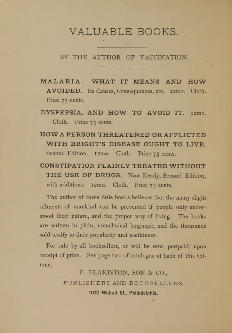 VALUABLE BOOKS. BY THE AUTHOR OF VACCINATION. MALARIA. WHAT IT MEANS AND HOW AVOIDED. Its Causes, Consequences, etc. i2mo. Cloth. Price 75 cents. DYSPEPSIA, AND HOW TO AVOID IT. i2mo. Cloth. Price 75 cents. HOW A PERSON THREATENED OR AFFLICTED WITH BRIGHT'S DISEASE OUGHT TO LIVE. Second Edition. i2mo. Cloth. Price 75 cents. CONSTIPATION PLAINLY TREATED WITHOUT THE USE OF DRUGS. Now Ready, Second Edition, with additions. i2mo. Cloth. Price 75 cents. The author of these little books believes that the many slight ailments of mankind can be prevented if people only under- stood their nature, and the proper way of living. The books are written in plain, untechnical language, and the thousands sold testify to their popularity and usefulness. For sale by all booksellers, or will be sent, postpaid, upon receipt of price. See page two of catalogue at back of this vol- ume. P. BLAKISTON, SON & CO., PUBLISHERS AND BOOKSELLERS, 1012 Walnut St., Philadelphia.