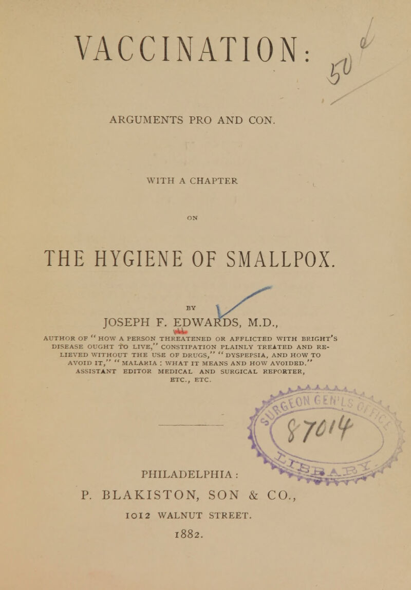 ARGUMENTS PRO AND CON. WITH A CHAPTER ON THE HYGIENE OF SMALLPOX. AUTHOR OF  HOW A PERSON THREATENED OR AFFLICTED WITH BRIGHT's DISEASE OUGHT TO LIVE, CONSTIPATION PLAINLY TREATED AND RE- LIEVED WITHOUT THE USE OF DRUGS,  DYSPEPSIA, AND HOW TO AVOID IT,  MALARIA \ WHAT IT MEANS AND HOW AVOIDED. ASSISTANT EDITOR MEDICAL AND SURGICAL REPORTER, ETC., ETC. JOSEPH F. EDWA BY PHILADELPHIA P. BLAKISTON, SON & CO. IOI2 WALNUT STREET. 1882.