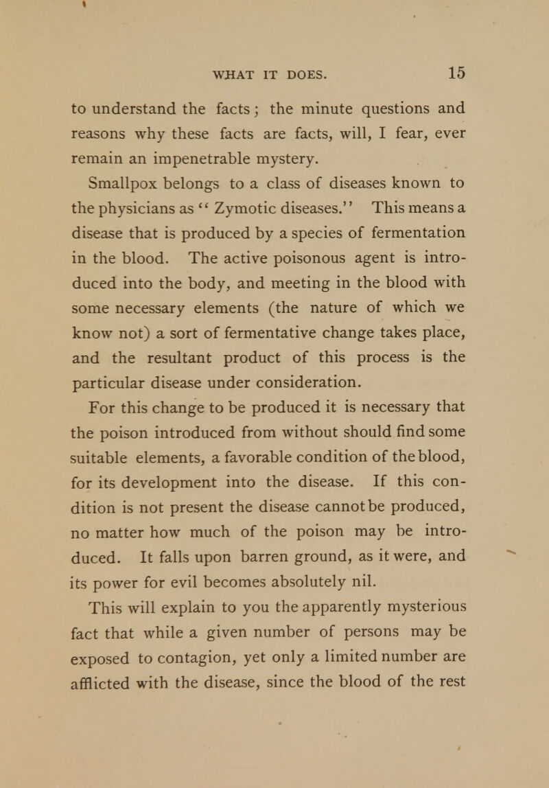 to understand the facts; the minute questions and reasons why these facts are facts, will, I fear, ever remain an impenetrable mystery. Smallpox belongs to a class of diseases known to the physicians as '' Zymotic diseases.'' This means a disease that is produced by a species of fermentation in the blood. The active poisonous agent is intro- duced into the body, and meeting in the blood with some necessary elements (the nature of which we know not) a sort of fermentative change takes place, and the resultant product of this process is the particular disease under consideration. For this change to be produced it is necessary that the poison introduced from without should find some suitable elements, a favorable condition of the blood, for its development into the disease. If this con- dition is not present the disease cannot be produced, no matter how much of the poison may be intro- duced. It falls upon barren ground, as it were, and its power for evil becomes absolutely nil. This will explain to you the apparently mysterious fact that while a given number of persons may be exposed to contagion, yet only a limited number are afflicted with the disease, since the blood of the rest