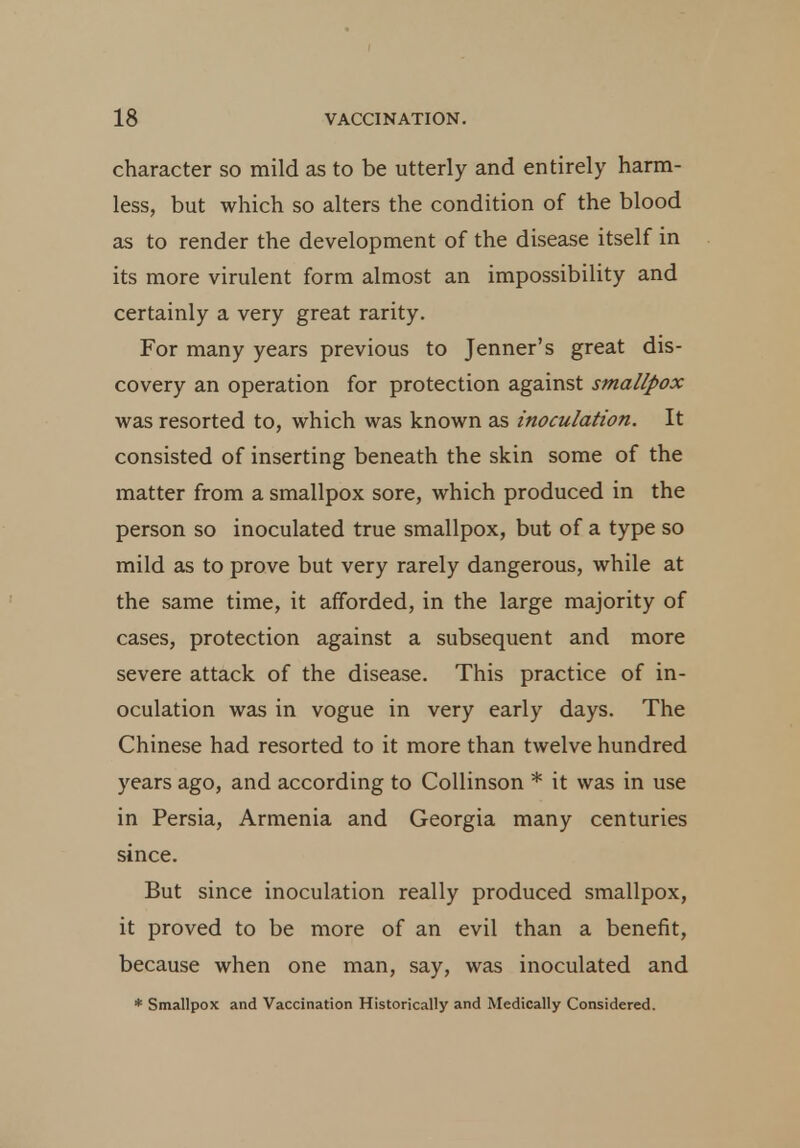 character so mild as to be utterly and entirely harm- less, but which so alters the condition of the blood as to render the development of the disease itself in its more virulent form almost an impossibility and certainly a very great rarity. For many years previous to Jenner's great dis- covery an operation for protection against smallpox was resorted to, which was known as inoculation. It consisted of inserting beneath the skin some of the matter from a smallpox sore, which produced in the person so inoculated true smallpox, but of a type so mild as to prove but very rarely dangerous, while at the same time, it afforded, in the large majority of cases, protection against a subsequent and more severe attack of the disease. This practice of in- oculation was in vogue in very early days. The Chinese had resorted to it more than twelve hundred years ago, and according to Collinson * it was in use in Persia, Armenia and Georgia many centuries since. But since inoculation really produced smallpox, it proved to be more of an evil than a benefit, because when one man, say, was inoculated and * Smallpox and Vaccination Historically and Medically Considered.