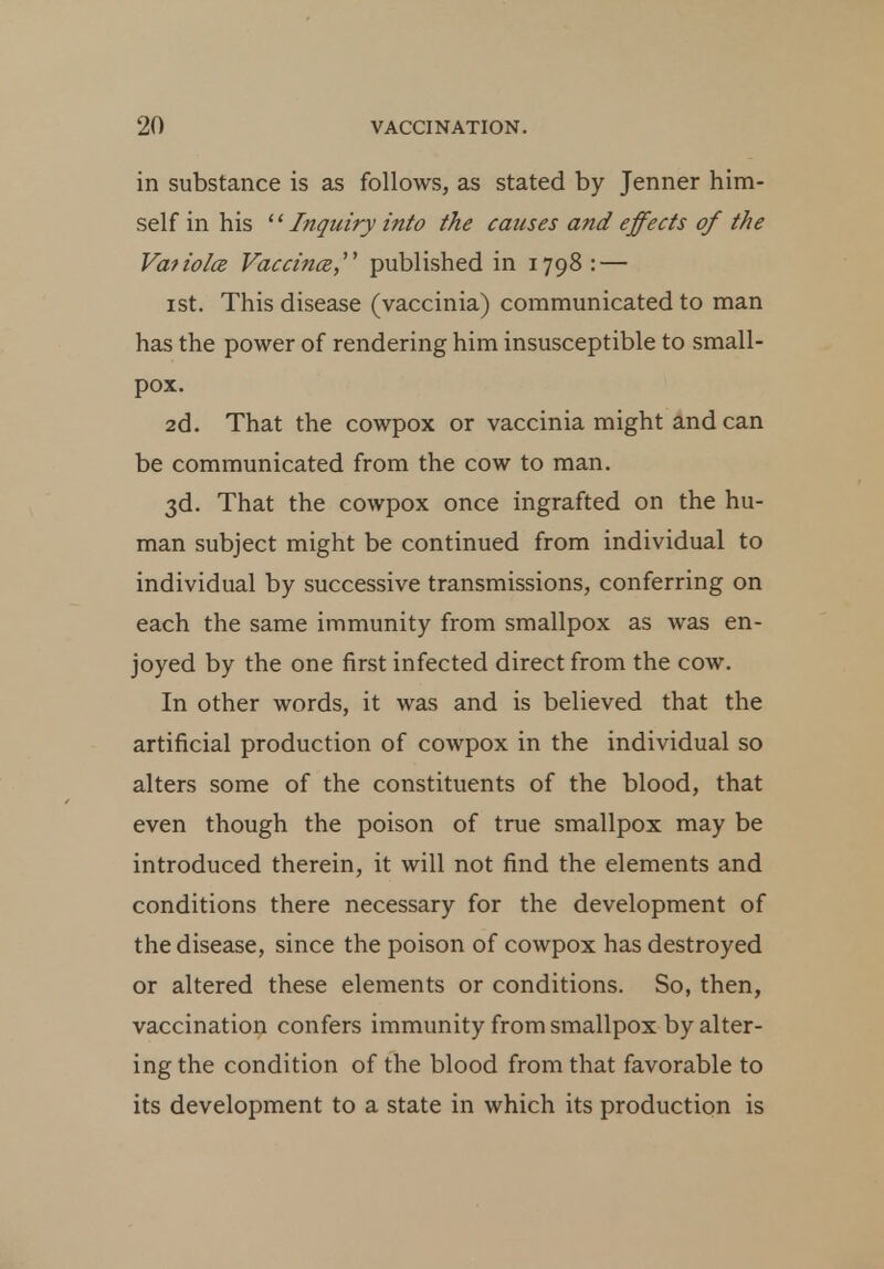 in substance is as follows, as stated by Jenner him- self in his '' Inquiry into the causes and effects of the Vaiioloe Vaccinee,' published in 1798: — 1 st. This disease (vaccinia) communicated to man has the power of rendering him insusceptible to small- pox. 2d. That the cowpox or vaccinia might and can be communicated from the cow to man. 3d. That the cowpox once ingrafted on the hu- man subject might be continued from individual to individual by successive transmissions, conferring on each the same immunity from smallpox as was en- joyed by the one first infected direct from the cow. In other words, it was and is believed that the artificial production of cowpox in the individual so alters some of the constituents of the blood, that even though the poison of true smallpox may be introduced therein, it will not find the elements and conditions there necessary for the development of the disease, since the poison of cowpox has destroyed or altered these elements or conditions. So, then, vaccination confers immunity from smallpox by alter- ing the condition of the blood from that favorable to its development to a state in which its production is