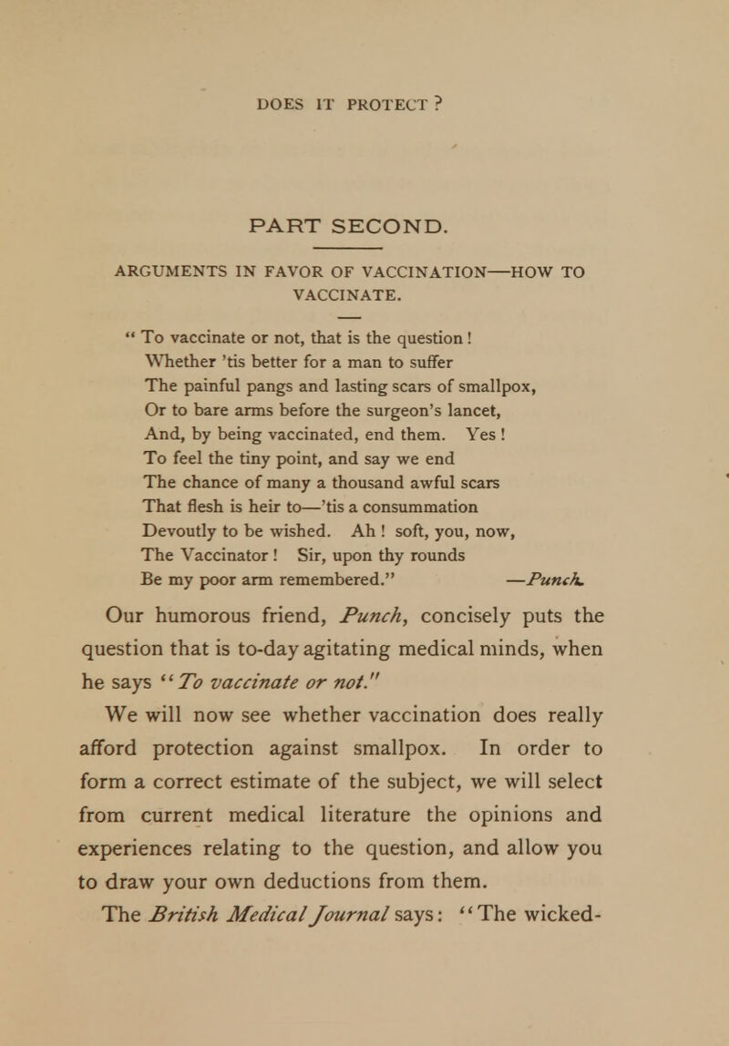 PART SECOND. ARGUMENTS IN FAVOR OF VACCINATION—HOW TO VACCINATE.  To vaccinate or not, that is the question ! Whether 'tis better for a man to suffer The painful pangs and lasting scars of smallpox, Or to bare arms before the surgeon's lancet, And, by being vaccinated, end them. Yes ! To feel the tiny point, and say we end The chance of many a thousand awful scars That flesh is heir to—'tis a consummation Devoutly to be wished. Ah ! soft, you, now, The Vaccinator ! Sir, upon thy rounds Be my poor arm remembered. —Puneh, Our humorous friend, Punch, concisely puts the question that is to-day agitating medical minds, when he says To vaccinate or not. We will now see whether vaccination does really afford protection against smallpox. In order to form a correct estimate of the subject, we will select from current medical literature the opinions and experiences relating to the question, and allow you to draw your own deductions from them. The British Medical Journal says: The wicked-