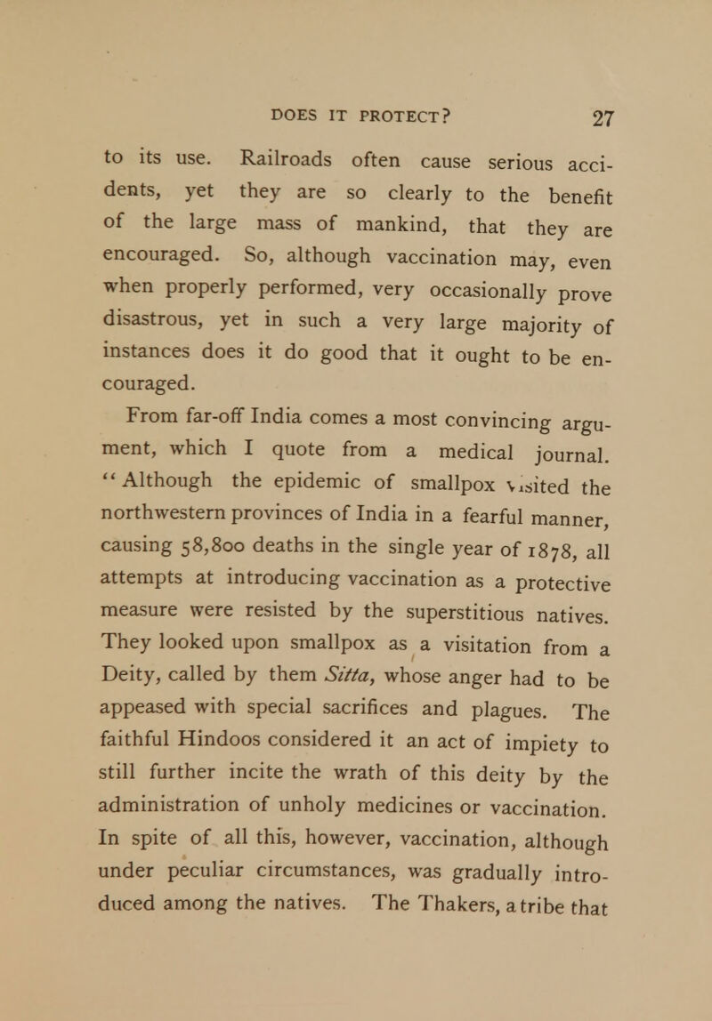 to its use. Railroads often cause serious acci- dents, yet they are so clearly to the benefit of the large mass of mankind, that they are encouraged. So, although vaccination may, even when properly performed, very occasionally prove disastrous, yet in such a very large majority of instances does it do good that it ought to be en- couraged. From far-off India comes a most convincing argu- ment, which I quote from a medical journal. Although the epidemic of smallpox Visited the northwestern provinces of India in a fearful manner, causing 58,800 deaths in the single year of 1878, all attempts at introducing vaccination as a protective measure were resisted by the superstitious natives. They looked upon smallpox as a visitation from a Deity, called by them Sitta, whose anger had to be appeased with special sacrifices and plagues. The faithful Hindoos considered it an act of impiety to still further incite the wrath of this deity by the administration of unholy medicines or vaccination. In spite of all this, however, vaccination, although under peculiar circumstances, was gradually intro- duced among the natives. The Thakers, a tribe that