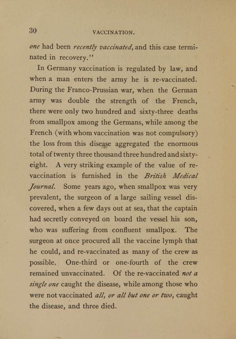 one had been recently vaccinated, and this case termi- nated in recovery. In Germany vaccination is regulated by law, and when a man enters the army he is re-vaccinated. During the Franco-Prussian war, when the German army was double the strength of the French, there were only two hundred and sixty-three deaths from smallpox among the Germans, while among the French (with whom vaccination was not compulsory) the loss from this disease aggregated the enormous total of twenty three thousand three hundred and sixty- eight. A very striking example of the value of re- vaccination is furnished in the British Medical Journal. Some years ago, when smallpox was very prevalent, the surgeon of a large sailing vessel dis- covered, when a few days out at sea, that the captain had secretly conveyed on board the vessel his son, who was suffering from confluent smallpox. The surgeon at once procured all the vaccine lymph that he could, and re-vaccinated as many of the crew as possible. One-third or one-fourth of the crew remained unvaccinated. Of the re-vaccinated not a single one caught the disease, while among those who were not vaccinated all, or all but one or two, caught the disease, and three died.