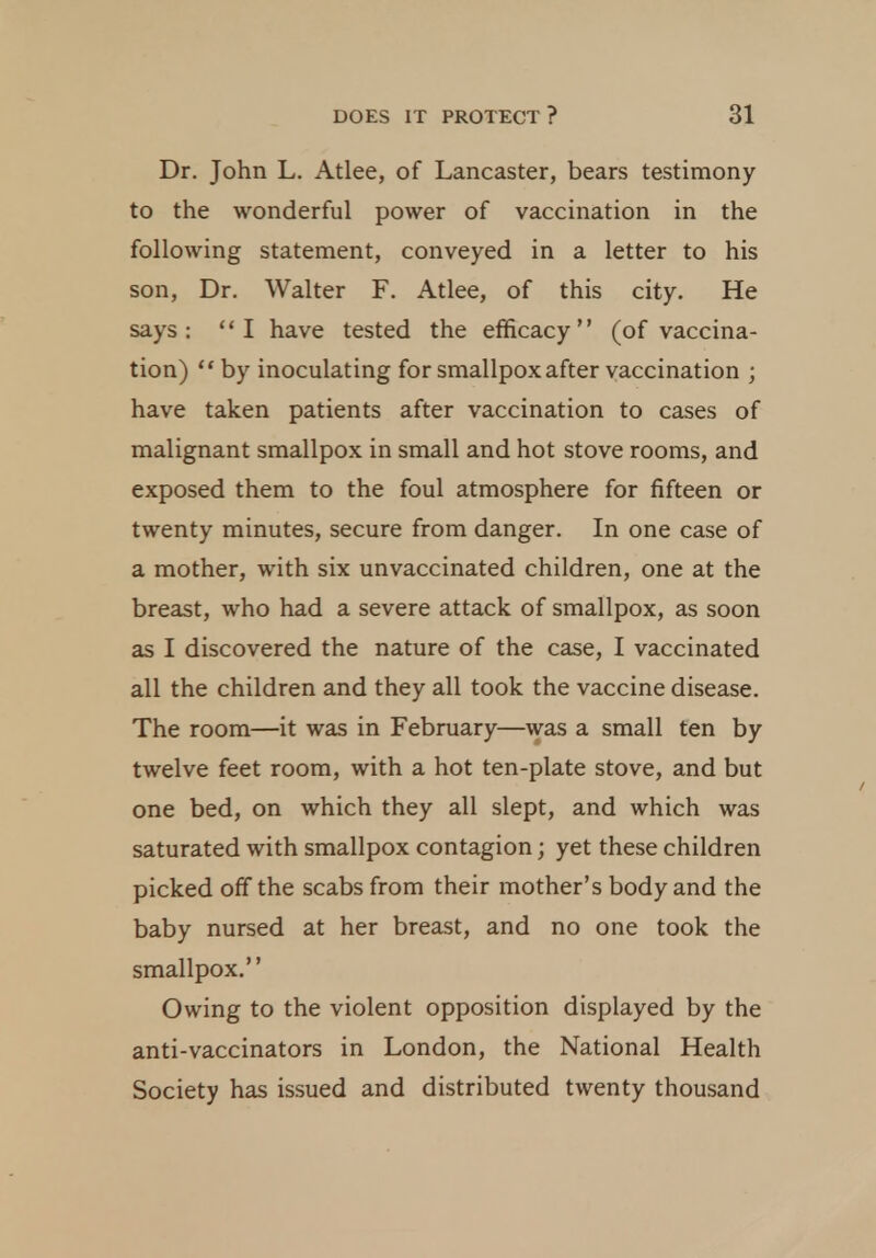 Dr. John L. Atlee, of Lancaster, bears testimony to the wonderful power of vaccination in the following statement, conveyed in a letter to his son, Dr. Walter F. Atlee, of this city. He says: I have tested the efficacy (of vaccina- tion)  by inoculating for smallpox after vaccination ; have taken patients after vaccination to cases of malignant smallpox in small and hot stove rooms, and exposed them to the foul atmosphere for fifteen or twenty minutes, secure from danger. In one case of a mother, with six unvaccinated children, one at the breast, who had a severe attack of smallpox, as soon as I discovered the nature of the case, I vaccinated all the children and they all took the vaccine disease. The room—it was in February—was a small ten by twelve feet room, with a hot ten-plate stove, and but one bed, on which they all slept, and which was saturated with smallpox contagion; yet these children picked off the scabs from their mother's body and the baby nursed at her breast, and no one took the smallpox. Owing to the violent opposition displayed by the anti-vaccinators in London, the National Health Society has issued and distributed twenty thousand